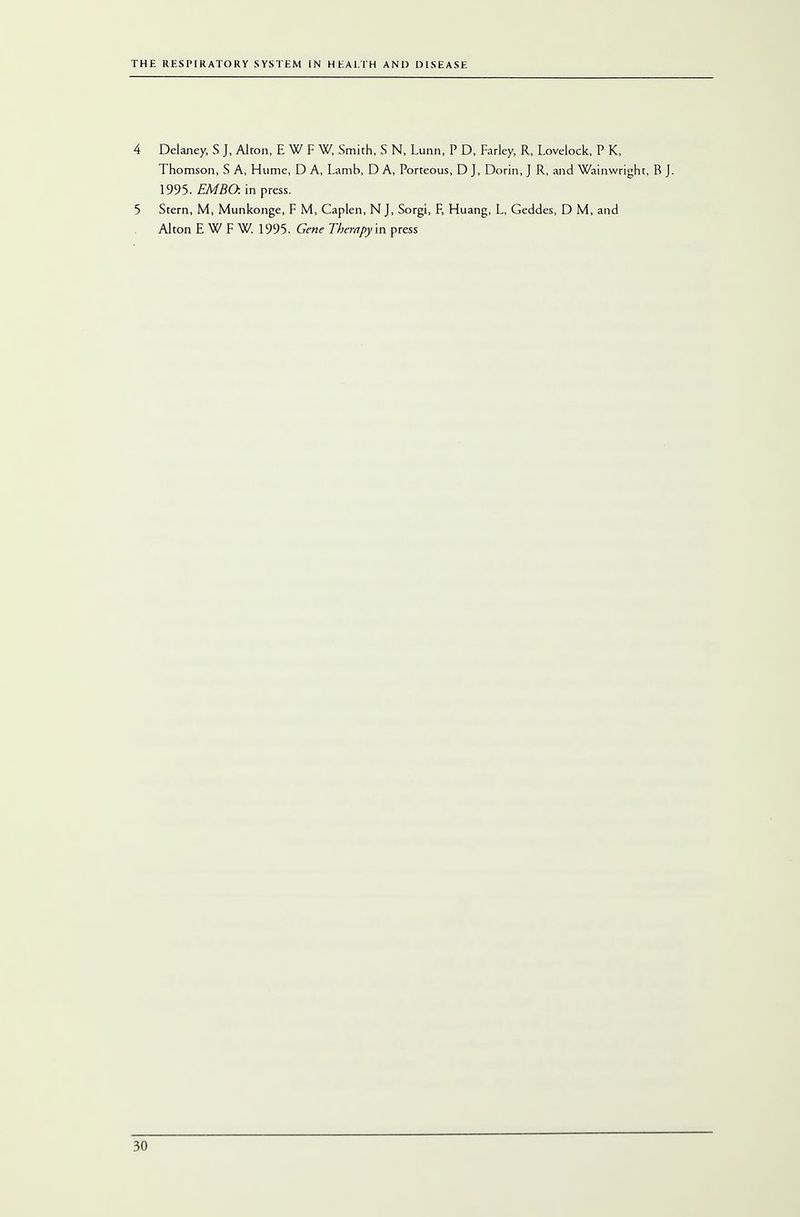 4 Delaney, S J, Alton, EWFW, Smith, S N, Lunn, P D, Farley, R, Lovelock, P K, Thomson, S A, Hume, D A, Lamb, D A, Porteous, D J, Dorin, J R, and Wainwright, B J. 1995. EMBO. in press. 5 Stern, M, Munkonge, F M, Caplen, N J, Sorgi, F, Huang, L, Geddes, D M, and Alton EWFW.l 995. Gene Therapy in press