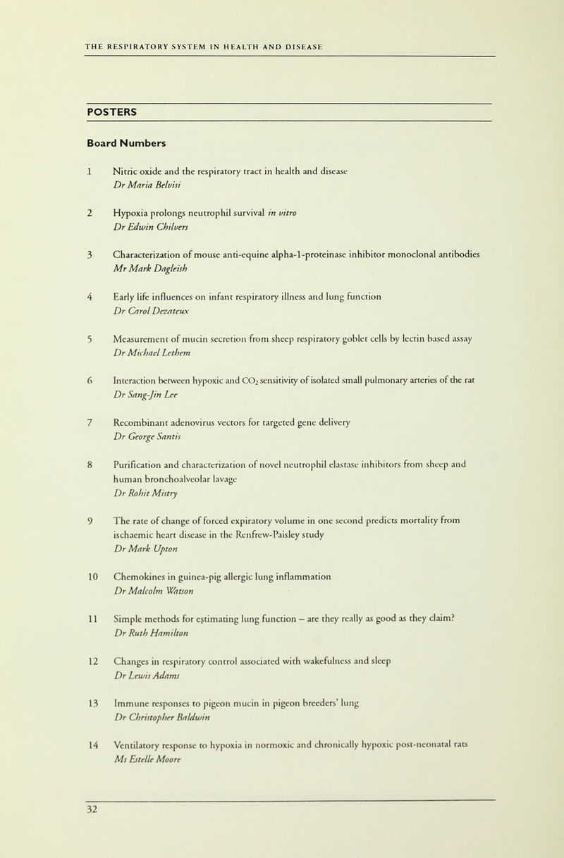 POSTERS Board Numbers 1 Nitric oxide and the respiratory tract in health and disease Dr Maria Belvisi 2 Hypoxia prolongs neutrophil survival in vitro Dr Edwin Chi I vers 3 Characterization of mouse anti-equine alpha-1-proteinase inhibitor monoclonal antibodies Mr Mark Dagleish 4 Early life influences on infant respiratory illness and lung function Dr Carol Dezateux 5 Measurement of mucin secretion from sheep respiratory goblet cells by lectin based assay Dr Michael Lethem 6 Interaction between hypoxic and COi sensitivity of isolated small pulmonary arteries of the rat Dr Sang-Jin Lee 7 Recombinant adenovirus vectors for targeted gene delivery Dr George Santis 8 Purification and characterization of novel neutrophil elastase inhibitors from sheep and human bronchoalveolar lavage Dr Rohit Mistry 9 The rate of change of forced expiratory volume in one second predicts mortality from ischaemic heart disease in the Renfrew-Paisley study Dr Mark Upton 10 Chemokines in guinea-pig allergic lung inflammation Dr Malcolm Watson 11 Simple methods for estimating lung function - are they really as good as they claim? Dr Ruth Hamilton 12 Changes in respiratory control associated with wakefulness and sleep Dr Lewis Adams 13 Immune responses to pigeon mucin in pigeon breeders' lung Dr Christopher Baldwin 14 Ventilatory response to hypoxia in normoxic and chronically hypoxic post-neonatal rat.s Ms Estelle Moore
