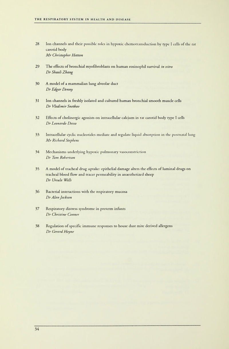 28 Ion channels and their possible roles in hypoxic chemotransduction by rype I cells of the rat carotid body Mr Christopher Hntton 29 The effects of bronchial myofibroblasts on human eosinophil survival in vitro Dr Shaoli Zhang 30 A model of a mammalian lung alveolar duct Dr Edgar Denny 31 Ion channels in freshly isolated and cultured human bronchial smooth muscle cells Dr Vladimir Snetkov 32 Effects of cholinergic agonists on intracellular calcium in rat carotid body type I cells Dr Leonardo Dasso 33 Intracellular cyclic nucleotides mediate and regulate liquid absorption in the postnatal lung Mr Richard Stephens 34 Mechanisms underlying hypoxic pulmonary vasoconstriction Dr Tom Robertson 35 A model of tracheal drug uptake: epithelial damage alters the effects of luminal drugs on tracheal blood flow and tracer permeability in anaesthetized sheep Dr Ursula Wells 36 Bacterial interactions with the respiratory mucosa Dr Alan Jackson 37 Respiratory distress syndrome in preterm infants Dr Christine Conner 38 Regulation of specific immune responses to house dust mite derived allergens Dr Gerard Hoyne