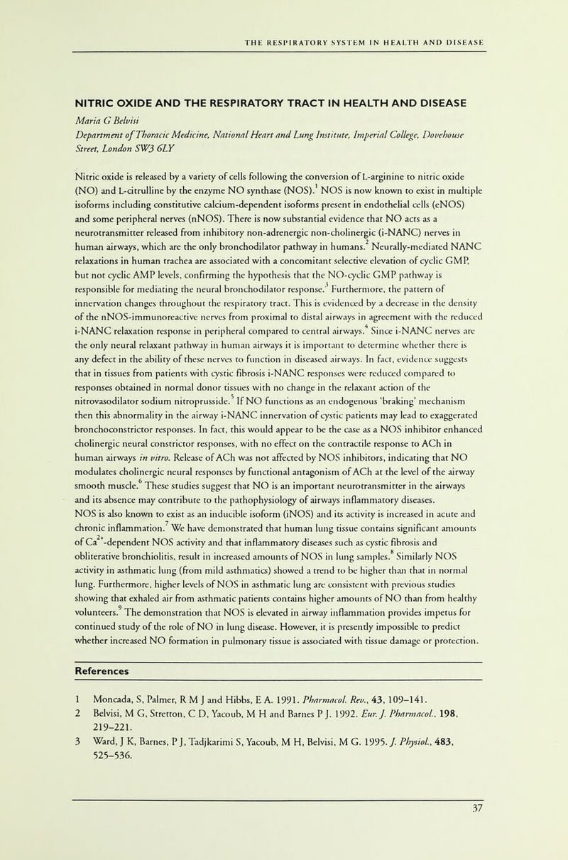 NITRIC OXIDE AND THE RESPIRATORY TRACT IN HEALTH AND DISEASE Maria G Belvisi Department of Thoracic Medicine, National Heart and Lung Institute, Imperial College, Douehouse Street, London SW3 6LY Nitric oxide is released by a variety of cells following the conversion of L-arginine to nitric oxide (NO) and L-citrulline by the enzyme NO synthase (NOS). NOS is now known to exist in multiple isoforms including constitutive calcium-dependent isoforms present in endothelial cells (eNOS) and some peripheral nerves (nNOS). There is now substantial evidence that NO acts as a neurotransmitter released from inhibitory non-adrenergic non-cholinergic (i-NANC) nerves in human airways, which are the only bronchodilator pathway in humans.2 Neurally-mediated NANC relaxations in human trachea are associated with a concomitant selective elevation of cyclic GMP, but not cyclic AMP levels, confirming the hypothesis that the NO-cyclic GMP pathway is responsible for mediating the neural bronchodilator response.3 Furthermore, the pattern of innervation changes throughout the respiratory tract. This is evidenced by a decrease in the density of the nNOS-immunoreactive nerves from proximal to distal airways in agreement with the reduced i-NANC relaxation response in peripheral compared to central airways.4 Since i-NANC nerves are the only neural relaxant pathway in human airways it is important to determine whether there is any defect in the ability of these nerves to function in diseased airways. In fact, evidence suggests that in tissues from patients with cystic fibrosis i-NANC responses were reduced compared to responses obtained in normal donor tissues with no change in the relaxant action of the nitrovasodilator sodium nitroprusside.' If NO functions as an endogenous 'braking' mechanism then this abnormality in the airway i-NANC innervation of cystic patients may lead to exaggerated bronchoconstrictor responses. In fact, this would appear to be the case as a NOS inhibitor enhanced cholinergic neural constrictor responses, with no effect on the contractile response to ACh in human airways in vitro. Release of ACh was not affected by NOS inhibitors, indicating that NO modulates cholinergic neural responses by functional antagonism of ACh at the level of the airway smooth muscle.6 These studies suggest that NO is an important neurotransmitter in the airways and its absence may contribute to the pathophysiology of airways inflammatory diseases. NOS is also known to exist as an inducible isoform (iNOS) and its activity is increased in acute and chronic inflammation.7 We have demonstrated that human lung tissue contains significant amounts of Ca2+-dependent NOS activity and that inflammatory diseases such as cystic fibrosis and obliterative bronchiolitis, result in increased amounts of NOS in lung samples.8 Similarly NOS activity in asthmatic lung (from mild asthmatics) showed a trend to be higher than that in normal lung. Furthermore, higher levels of NOS in asthmatic lung are consistent with previous studies showing that exhaled air from asthmatic patients contains higher amounts of NO than from healthy volunteers.9 The demonstration that NOS is elevated in airway inflammation provides impetus for continued study of the role of NO in lung disease. However, it is presently impossible to predict whether increased NO formation in pulmonary tissue is associated with tissue damage or protection. References 1 Moncada, S, Palmer, R M J and Hibbs, E A. 1991. Pharmacol. Rev., 43, 109-141. 2 Belvisi, M G, Stretton, C D, Yacoub, M H and Barnes P J. 1992. Eur. J. Pharmacol. 198, 219-221. 3 Ward, J K, Barnes, P J, Tadjkarimi S, Yacoub, M H, Belvisi, M G. 1995. / Physiol., 483, 525-536.