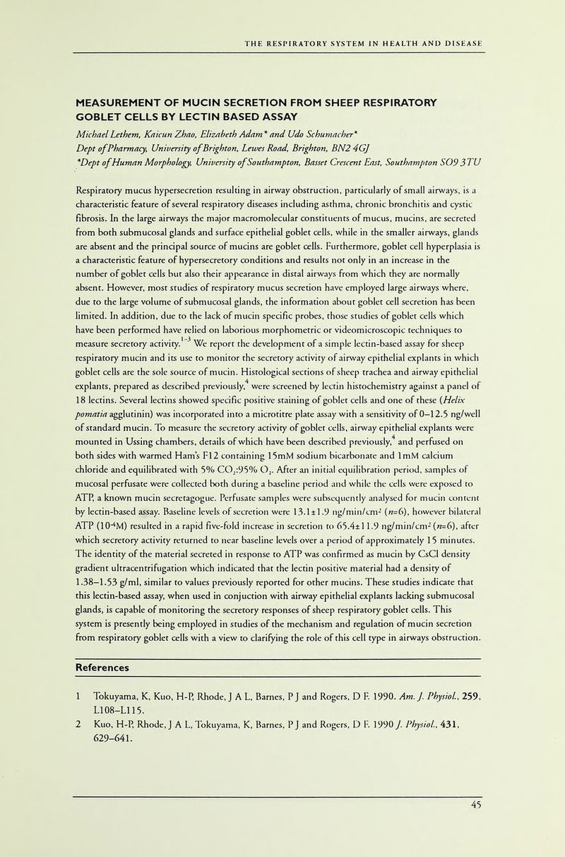MEASUREMENT OF MUCIN SECRETION FROM SHEEP RESPIRATORY GOBLET CELLS BY LECTIN BASED ASSAY MichaelLethem, Kaicun Zhao, Elizabeth Adam* and Udo Schumacher* Dept of Pharmacy, University of Brighton, Lewes Road, Brighton, BN2 4GJ *Dept ofHuman Morphology, University of Southampton, Basset Crescent East, Southampton S09 3 TU Respiratory mucus hypersecretion resulting in airway obstruction, particularly of small airways, is a characteristic feature of several respiratory diseases including asthma, chronic bronchitis and cystic fibrosis. In the large airways the major macromolecular constituents of mucus, mucins, are secreted from both submucosal glands and surface epithelial goblet cells, while in the smaller airways, glands are absent and the principal source of mucins are goblet cells. Furthermore, goblet cell hyperplasia is a characteristic feature of hypersecretory conditions and results not only in an increase in the number of goblet cells but also their appearance in distal airways from which they are normally absent. However, most studies of respiratory mucus secretion have employed large airways where, due to the large volume of submucosal glands, the information about goblet cell secretion has been limited. In addition, due to the lack of mucin specific probes, those studies of goblet cells which have been performed have relied on laborious morphometric or videomicroscopic techniques to measure secretory activity.1 3 We report the development of a simple lectin-based assay for sheep respiratory mucin and its use to monitor the secretory activity of airway epithelial explains in which goblet cells are the sole source of mucin. Histological sections of sheep trachea and airway epithelial explains, prepared as described previously,4 were screened by lectin histochemistry against a panel of 18 lectins. Several lectins showed specific positive staining of goblet cells and one of these (Helix pomatia agglutinin) was incorporated into a microtitre plate assay with a sensitivity of 0—12.5 ng/well of standard mucin. To measure the secretory activity of goblet cells, airway epithelial explains were mounted in Ussing chambers, derails of which have been described previously,4 and perfused on both sides with warmed Hams F12 containing 15mM sodium bicarbonate and ImM calcium chloride and equilibrated with 5% CO,:95% 02. After an initial equilibration period, samples of mucosal perfusate were collected both during a baseline period and while the cells were exposed to ATP, a known mucin secretagogue. Perfusate samples were subsequently analysed for mucin content by lectin-based assay. Baseline levels of secretion were 13.1±1.9 ng/niin/cm2 («=6), however bilateral ATP (1(HM) resulted in a rapid five-fold increase in secretion to 65.4±11.9 ng/min/cm2 (n-G), after which secretory activity returned to near baseline levels over a period of approximately 15 minutes. The identity of the material secreted in response to ATP was confirmed as mucin by CsCl density gradient ultracentrifugation which indicated that the lectin positive material had a density of 1.38-1.53 g/ml, similar to values previously reported for other mucins. These studies indicate that this lectin-based assay, when used in conjuction with airway epithelial explants lacking submucosal glands, is capable of monitoring the secretory responses of sheep respiratory goblet cells. This system is presently being employed in studies of the mechanism and regulation of mucin secretion from respiratory goblet cells with a view to clarifying the role of this cell type in airways obstruction. References 1 Tokuyama, K, Kuo, H-P, Rhode, J A L, Barnes, P J and Rogers, D F. 1990. Am. J. Physiol, 259, L108-L115. 2 Kuo, H-P, Rhode, J A L, Tokuyama, K, Barnes, P J and Rogers, D F. 1990 /. Physiol, 431, 629-641.
