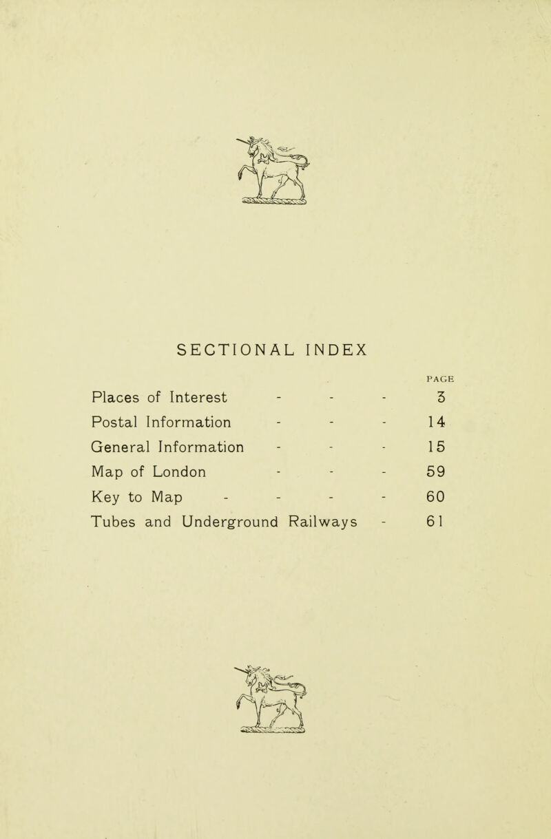 SECTIONAL INDEX PAGE Places of Interest - - - 3 Postal Information - - - 14 General Information - - - 15 Map of London 59 Key to Map 60 Tubes and Underground Railways - 61