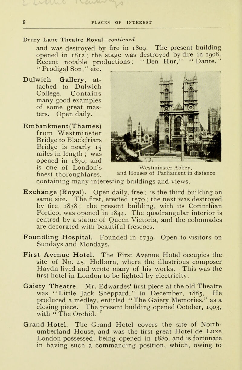 Drury Lane Theatre Royal—continued and was destroyed by fire in 1809. The present building opened in 1812 ; the stage was destroyed by fire in 1908. Recent notable productions: Ben Hur, Dante, '1 Prodigal Son,'' etc. Dulwich Gallery, at- tached to Dulwich College. Contains many good examples of some great mas- ters. Open daily. Embankment (Thames) from Westminster Bridge to Blackfriars Bridge is nearly i± miles in length ; was opened in 1870, and is one of London's finest thoroughfares, containing many interesting buildings and views. Exchange (Royal). Open daily, free; is the third building on same site. The first, erected 1570 ; the next was destroyed by fire, 1838 ; the present building, with its Corinthian Portico, was opened in 1844. The quadrangular interior is centred by a statue of Queen Victoria, and the colonnades are decorated with beautiful frescoes. Foundling Hospital. Founded in 1739. Open to visitors on Sundays and Mondays. First Avenue Hotel. The First Avenue Hotel occupies the site of No. 45, Holborn, where the illustrious composer Haydn lived and wrote many of his works. This was the first hotel in London to be lighted by electricity. Gaiety Theatre. Mr. Edwardes' first piece at the old Theatre was Little Jack Sheppard, in December, 1885. He produced a medley, entitled The Gaiety Memories, as a closing piece. The present building opened October, 1903, with  The Orchid. Grand Hotel. The Grand Hotel covers the site of North- umberland House, and was the first great Hotel de Luxe London possessed, being opened in 1880, and is fortunate in having such a commanding position, which, owing to