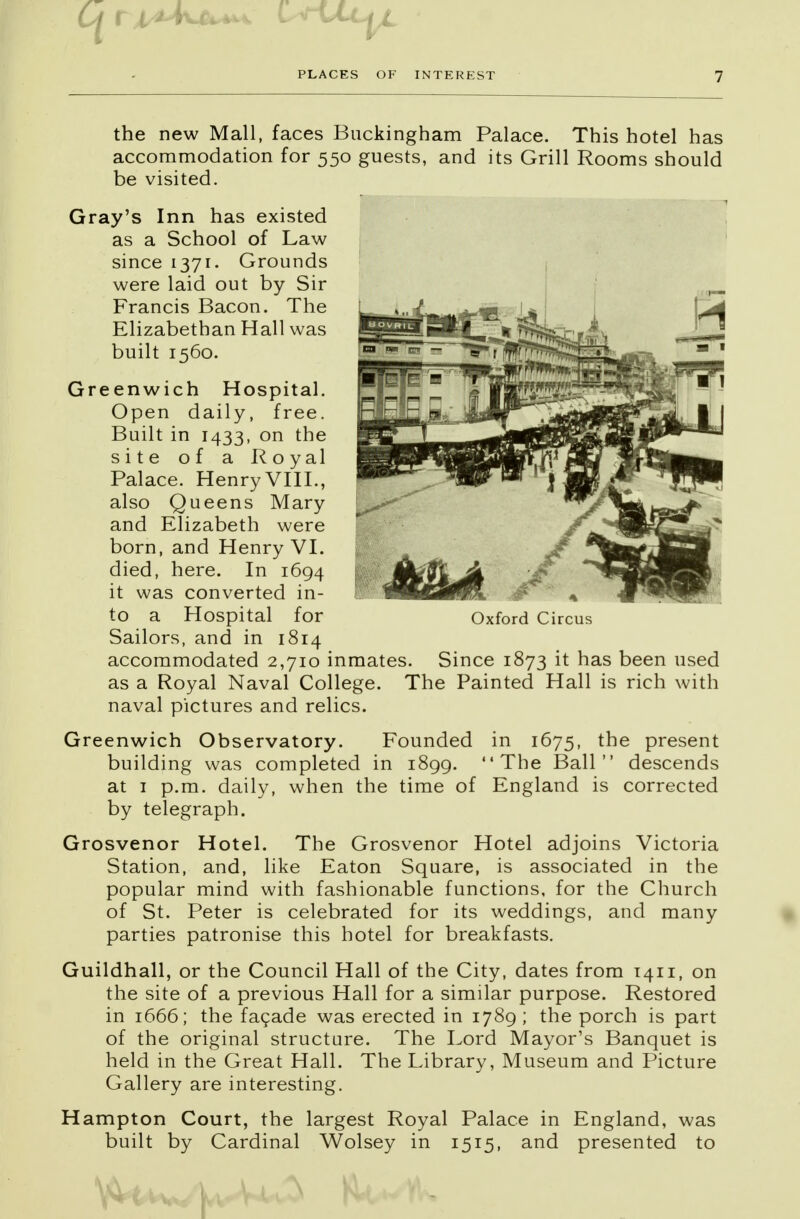 the new Mall, faces Buckingham Palace. This hotel has accommodation for 550 guests, and its Grill Rooms should be visited. Gray's Inn has existed as a School of Law since 1371. Grounds were laid out by Sir Francis Bacon. The Elizabethan Hall was built 1560. Greenwich Hospital. Open daily, free. Built in 1433, on the site of a Royal Palace. Henry VIII., also Queens Mary and Elizabeth were born, and Henry VI. died, here. In 1694 it was converted in- to a Hospital for Sailors, and in 1814 accommodated 2,710 inmates. Since 1873 it has been used as a Royal Naval College. The Painted Hall is rich with naval pictures and relics. Greenwich Observatory. Founded in 1675, the present building was completed in 1899. The Ball descends at 1 p.m. daily, when the time of England is corrected by telegraph. Grosvenor Hotel. The Grosvenor Hotel adjoins Victoria Station, and, like Eaton Square, is associated in the popular mind with fashionable functions, for the Church of St. Peter is celebrated for its weddings, and many parties patronise this hotel for breakfasts. Guildhall, or the Council Hall of the City, dates from 1411, on the site of a previous Hall for a similar purpose. Restored in 1666; the facade was erected in 1789; the porch is part of the original structure. The Lord Mayor's Banquet is held in the Great Hall. The Library, Museum and Picture Gallery are interesting. Hampton Court, the largest Royal Palace in England, was built by Cardinal Wolsey in 1515, and presented to Oxford Circus