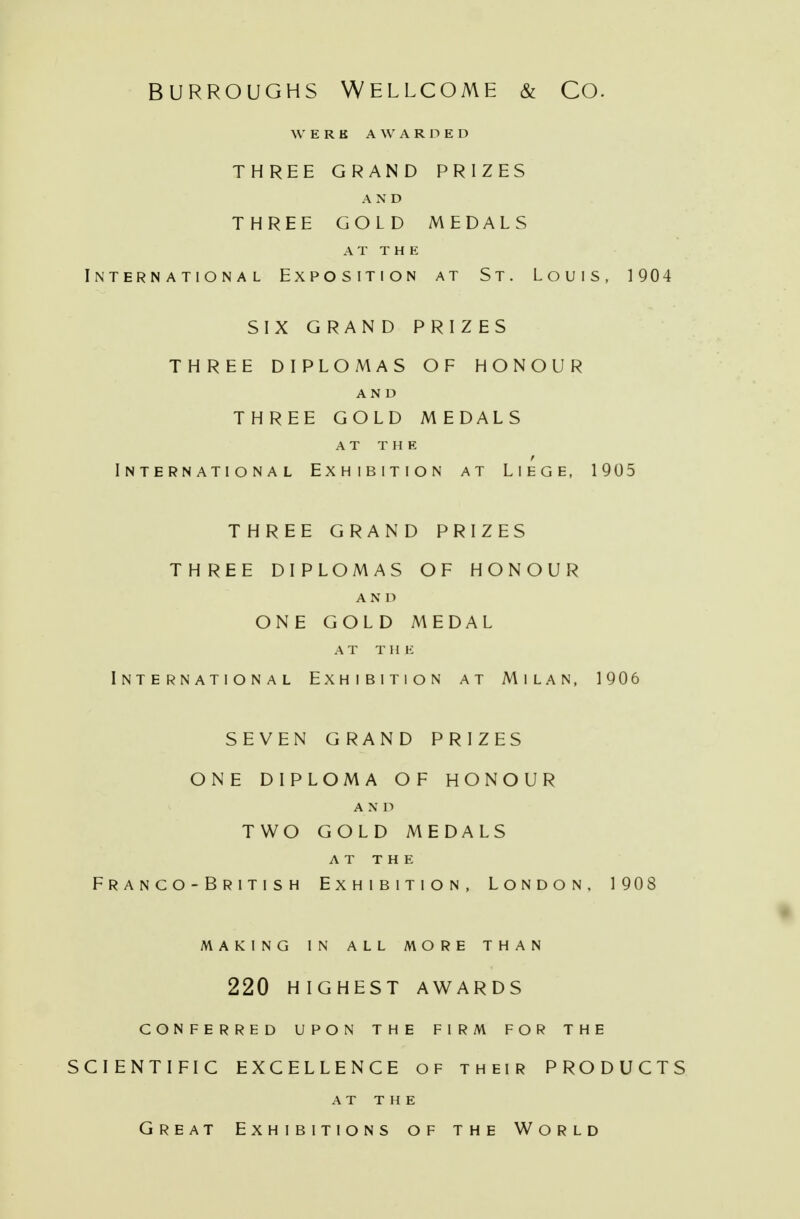 BURROUGHS WELLCOME & CO. WERE AWARDED THREE GRAND PRIZES AND THREE GOLD MEDALS AT THE International Exposition at St. Louis, 1904 SIX GRAND PRIZES THREE DIPLOMAS OF HONOUR AND THREE GOLD MEDALS at the International Exhibition at Liege, 1905 THREE GRAND PRIZES THREE DIPLOMAS OF HONOUR A N D ONE GOLD MEDAL AT Til li International Exhibition at Milan, 1906 SEVEN GRAND PRIZES ONE DIPLOMA OF HONOUR A N D TWO GOLD MEDALS AT THE F R A N C O - B R I T I S H EXHIBITION, LONDON, 1908 MAKING IN ALL MORE THAN 220 HIGHEST AWARDS CONFERRED UPON THE FIRM FOR THE SCIENTIFIC EXCELLENCE of their PRODUCTS AT THE Great Exhibitions of the World