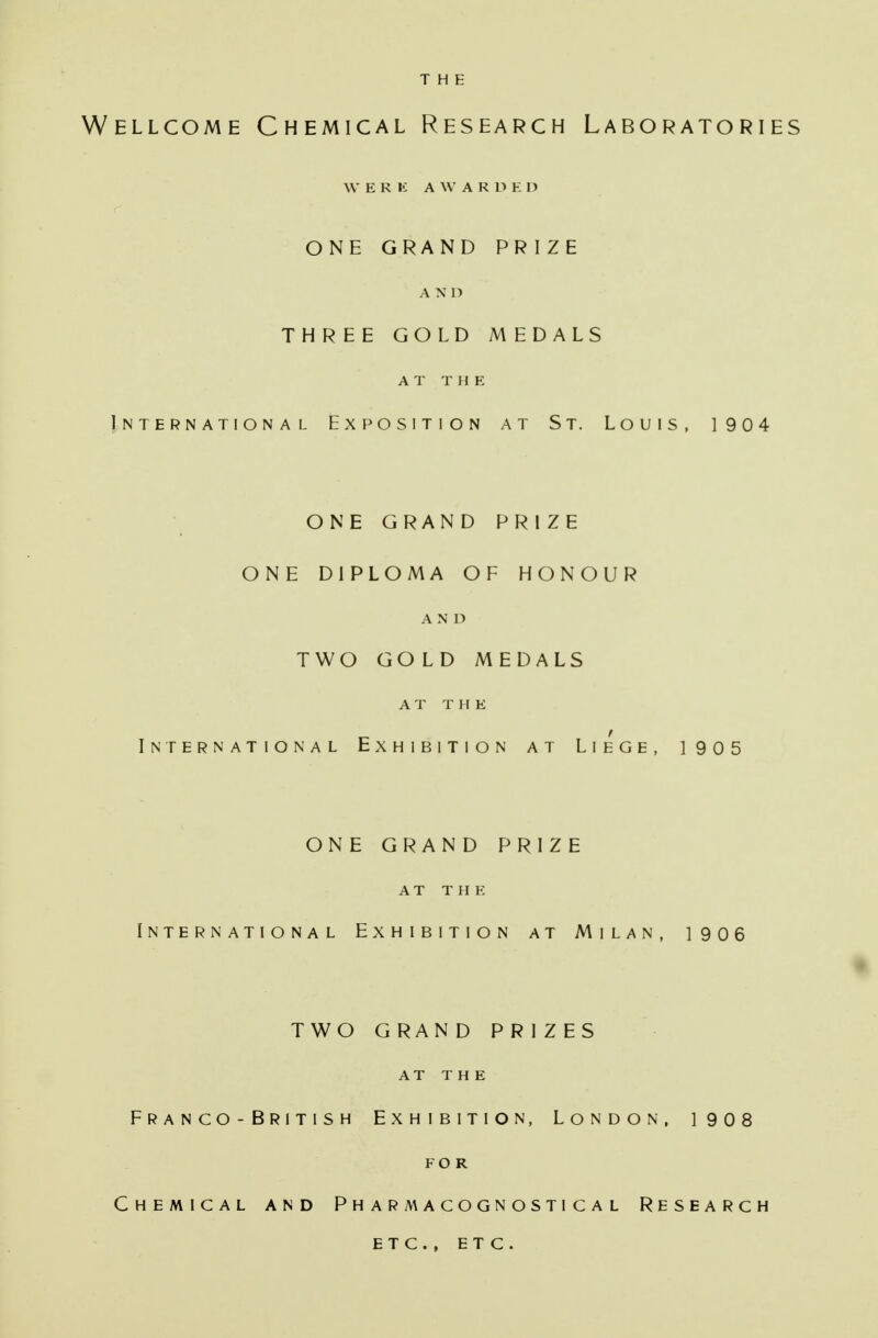 THE Wellcome Chemical Research Laboratories WERE A W A R D E D ONE GRAND PRIZE A N D THREE GOLD MEDALS AT THE International Exposition at St. Louis, 1904 ONE GRAND PRIZE ONE DIPLOMA OF HONOUR AND TWO GOLD MEDALS AT THE International Exhibition at Liege, 1905 ONE GRAND PRIZE AT THE International Exhibition at Milan, 1906 TWO GRAND PRIZES AT THE Franco-British Exhibition, London, 1908 FOR Chemical and Pharmacognostical Research etc. , etc.