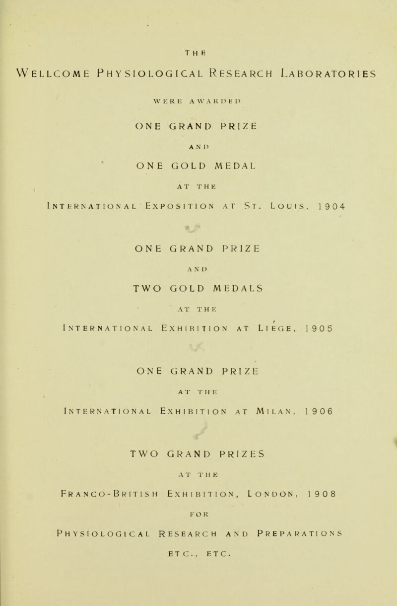 Wellcome Physiological Research Laboratories W ERE A W A K D E D ONE GRAND PRIZE A N D ONE GOLD MEDAL A T T H E International Exposition at St. Louis, 1904 ONE GRAND PRIZE A X I> TWO GOLD MEDALS AT THE International Exhibition at L i e c, e , 1905 ONE GRAND PRIZE A T T H E International Exhibition at Milan, 1906 TWO GRAND PRIZES A T T H E Franco-British Exhibition, London, 1908 FOR Physiological Research and Preparations etc., ETC.