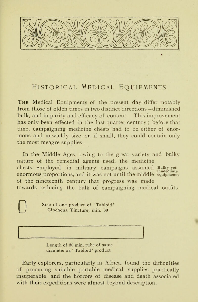Historical Medical Equipments The Medical Equipments of the present day differ notably from those of olden times in two distinct directions—diminished bulk, and in purity and efficacy of content. This improvement has only been effected in the last quarter century ; before that time, campaigning medicine chests had to be either of enor- mous and unwieldy size, or, if small, they could contain only the most meagre supplies. In the Middle Ages, owing to the great variety and bulky nature of the remedial agents used, the medicine chests employed in military campaigns assumed Bulky yet , . -ii -in inadequate enormous proportions, and it was not until the middle equipments of the nineteenth century that progress was made towards reducing the bulk of campaigning medical outfits. Size of one product of ' Tabloid ' Cinchona Tincture, min. 30 Length of 30 min. tube of same diameter as ' Tabloid ' product Early explorers, particularly in Africa, found the difficulties of procuring suitable portable medical supplies practically insuperable, and the horrors of disease and death associated with their expeditions were almost beyond description.