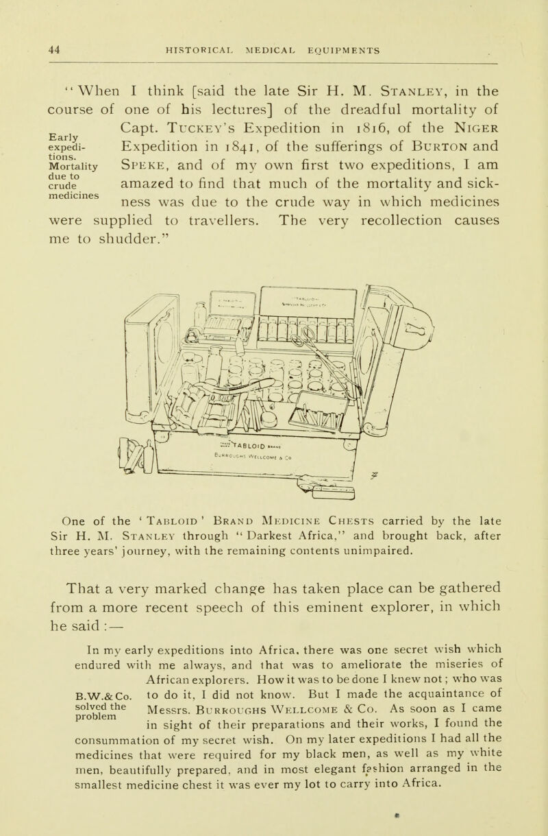 When I think [said the late Sir H. M. Stanley, in the course of one of his lectures] of the dreadful mortality of j Capt. Tuckey's Expedition in 1816, of the Niger expedi- Expedition in 1841, of the sufferings of Burton and Mortality Speke, and of my own first two expeditions, I am crud? amazed to find that much of the mortality and sick- medicines ness was due t0 ^e crude way in which medicines were supplied to travellers. The very recollection causes me to shudder. One of the 'Tabloid' Brand Medicine Chests carried by the late Sir H. M. Stanley through  Darkest Africa, and brought back, after three years' journey, with the remaining contents unimpaired. That a very marked change has taken place can be gathered from a more recent speech of this eminent explorer, in which he said : — In my early expeditions into Africa, there was one secret wish which endured with me always, and that was to ameliorate the miseries of African explorers. How it was to be done I knew not; who was B.W.&Co. to do it, I did not know. But I made the acquaintance of solved the Messrs. Burroughs Wellcome & Co. As soon as I came problem . , , . , _ - , in sight of their preparations and their works, I found the consummation of my secret wish. On my later expeditions I had all the medicines that were required for my black men, as well as my white men, beautifully prepared, and in most elegant fashion arranged in the smallest medicine chest it was ever my lot to carry into Africa.