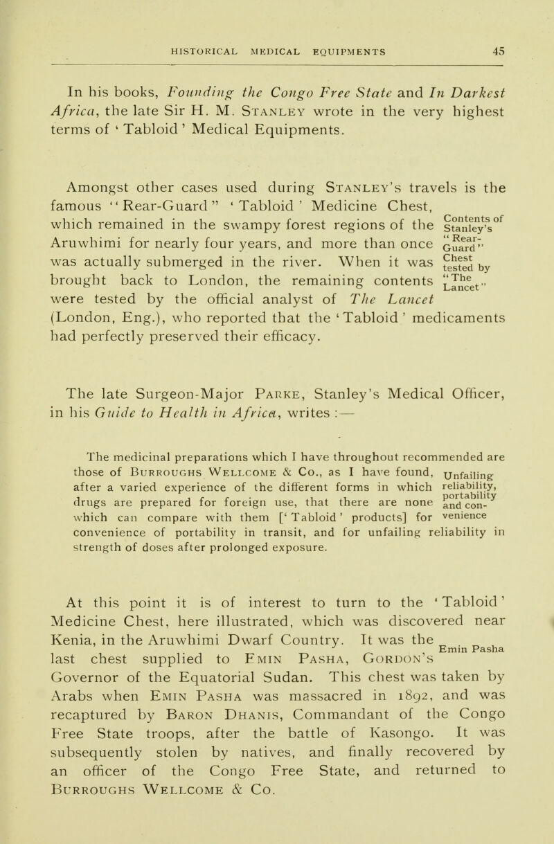 In bis books, Founding the Congo Free State and In Darkest Africa, the late Sir H. M. Stanley wrote in the very highest terms of ' Tabloid ' Medical Equipments. Amongst other cases used during Stanley's travels is the famous Rear-Guard 'Tabloid' Medicine Chest, which remained in the swampy forest regions of the s°anfey's°f Aruwhimi for nearly four years, and more than once Guard'* was actually submerged in the river. When it was £>sted by brought back to London, the remaining contents Lancet were tested by the official analyst of The Lancet (London, Eng.), who reported that the 'Tabloid' medicaments had perfectly preserved their efficacy. The late Surgeon-Major Parke, Stanley's Medical Officer, in his Guide to Health in Africa, writes : — The medicinal preparations which I have throughout recommended are those of Burroughs Wellcome & Co., as I have found, Tjnfaiiing after a varied experience of the different forms in which reliability, drugs are prepared for foreign use, that there are none and'con-^ which can compare with them [' Tabloid ' products] for venience convenience of portability in transit, and for unfailing reliability in strength of doses after prolonged exposure. At this point it is of interest to turn to the ' Tabloid' Medicine Chest, here illustrated, which was discovered near Kenia, in the Aruwhimi Dwarf Country. It was the Emin Pasha last chest supplied to Emin Pasha, Gordon s Governor of the Equatorial Sudan. This chest was taken by Arabs when Emin Pasha was massacred in 1892, and was recaptured by Baron Dhanis, Commandant of the Congo Free State troops, after the battle of Kasongo. It was subsequently stolen by natives, and finally recovered by an officer of the Congo Free State, and returned to Burroughs Wellcome & Co.