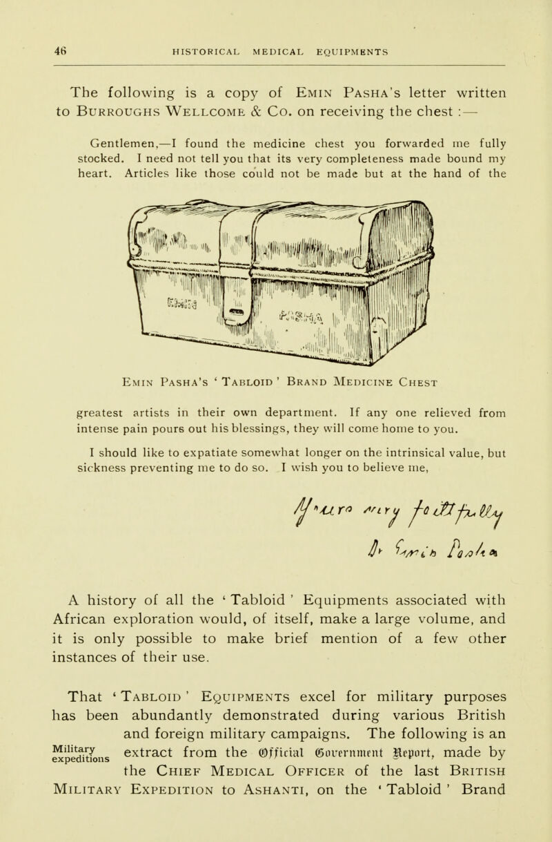 The following is a copy of Emin Pasha's letter written to Burroughs Wellcome & Co. on receiving the chest : — Gentlemen,—I found the medicine chest you forwarded me fully stocked. I need not tell you that its very completeness made bound my heart. Articles like those could not be made but at the hand of the greatest artists in their own department. If any one relieved from intense pain pours out his blessings, they will come home to you. I should like to expatiate somewhat longer on the intrinsical value, but sickness preventing me to do so. I wish you to believe me, '^^ try j-QtJttfatty A history of all the ' Tabloid ' Equipments associated with African exploration would, of itself, make a large volume, and it is only possible to make brief mention of a few other instances of their use. That ' Tabloid ' Equipments excel for military purposes has been abundantly demonstrated during various British and foreign military campaigns. The following is an expeditions extract from the Official (government Report, made by the Chief Medical Officer of the last British Military Expedition to Ashanti, on the 1 Tabloid ' Brand
