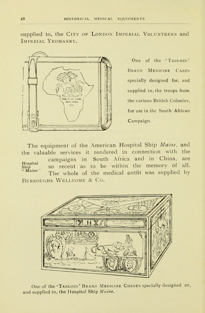supplied to, the City of London Imperial Volunteers and Imperial Yeomanry. One of the 4 Tabloid ' Brand Medicine Cases specially designed for, and supplied to, the troops from the various British Colonies, for use in the South African Campaign. The equipment of the American Hospital Ship Maine, and the valuable services it rendered in connection with the campaigns in South Africa and in China, are siSp5^ so recent as to be within the memory of all. Maine- who\e of the medical outfit was supplied by Burroughs Wellcome & Co. One of the 'Tabloid' Brand Medicine Chests specially designed or, and supplied to, the Hospital Ship Maine.