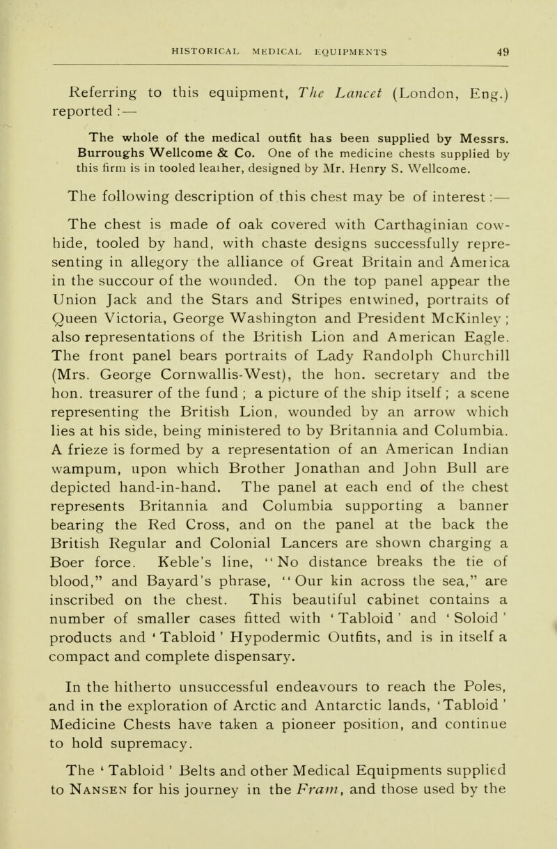 Referring to this equipment, The Lancet (London, Eng.) reported : — The whole of the medical outfit has been supplied by Messrs. Burroughs Wellcome & Co. One of the medicine chests supplied by this firm is in tooled leather, designed by Mr. Henry S. Wellcome. The following description of this chest may be of interest: — The chest is made of oak covered with Carthaginian cow- hide, tooled by hand, with chaste designs successfully repre- senting in allegory the alliance of Great Britain and America in the succour of the wounded. On the top panel appear the Union Jack and the Stars and Stripes entwined, portraits of Queen Victoria, George Washington and President McKinley ; also representations of the British Lion and American Eagle. The front panel bears portraits of Lady Randolph Churchill (Mrs. George Cornwallis-West), the hon. secretary and the hon. treasurer of the fund ; a picture of the ship itself; a scene representing the British Lion, wounded by an arrow which lies at his side, being ministered to by Britannia and Columbia. A frieze is formed by a representation of an American Indian wampum, upon which Brother Jonathan and John Bull are depicted hand-in-hand. The panel at each end of the chest represents Britannia and Columbia supporting a banner bearing the Red Cross, and on the panel at the back the British Regular and Colonial Lancers are shown charging a Boer force. Keble's line, No distance breaks the tie of blood, and Bayard's phrase, Our kin across the sea, are inscribed on the chest. This beautiful cabinet contains a number of smaller cases fitted with ' Tabloid ' and ' Soloid ' products and ' Tabloid ' Hypodermic Outfits, and is in itself a compact and complete dispensary. In the hitherto unsuccessful endeavours to reach the Poles, and in the exploration of Arctic and Antarctic lands, 'Tabloid ' Medicine Chests have taken a pioneer position, and continue to hold supremacy. The ' Tabloid ' Belts and other Medical Equipments supplied to Nansen for his journey in the Fram, and those used by the