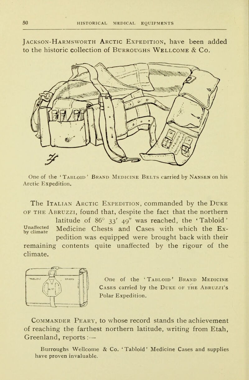Jackson-Harmsworth Arctic Expedition, have been added to the historic collection of Burroughs Wellcome & Co. One of the 'Tabloid' Brand Medicine Belts carried by Nansen on his Arctic Expedition. The Italian Arctic Expedition, commanded by the Duke of the Abruzzi, found that, despite the fact that the northern latitude of 86° 33' 49 was reached, the 'Tabloid' unaffected Medicine Chests and Cases with which the Ex- by climate pedition was equipped were brought back with their remaining contents quite unaffected by the rigour of the climate. One of the 'Tabloid' Brand Medicine Cases carried by the Duke of the Abruzzi's Polar Expedition. Commander Peary, to whose record stands the achievement of reaching the farthest northern latitude, writing from Etah, Greenland, reports:— Burroughs Wellcome & Co. ' Tabloid' Medicine Cases and supplies have proven invaluable.