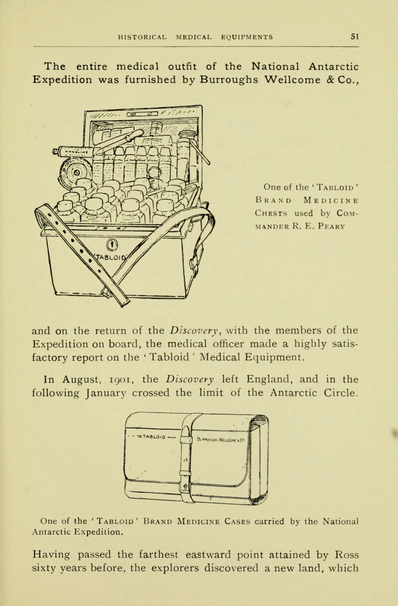 The entire medical outfit of the National Antarctic Expedition was furnished by Burroughs Wellcome & Co., One of the 1 Tabloid ' Brand Medicine Chests used by Com- mander R. E. Peaky and on the return of the Discovery, with the members of the Expedition on board, the medical officer made a highly satis- factory report on the ' Tabloid ' Medical Equipment. In August, 1901, the Discovery left England, and in the following January crossed the limit of the Antarctic Circle. One of the 'Tabloid' Brand Medicine Cases carried by the National Antarctic Expedition. Having passed the farthest eastward point attained by Ross sixty years before, the explorers discovered a new land, which