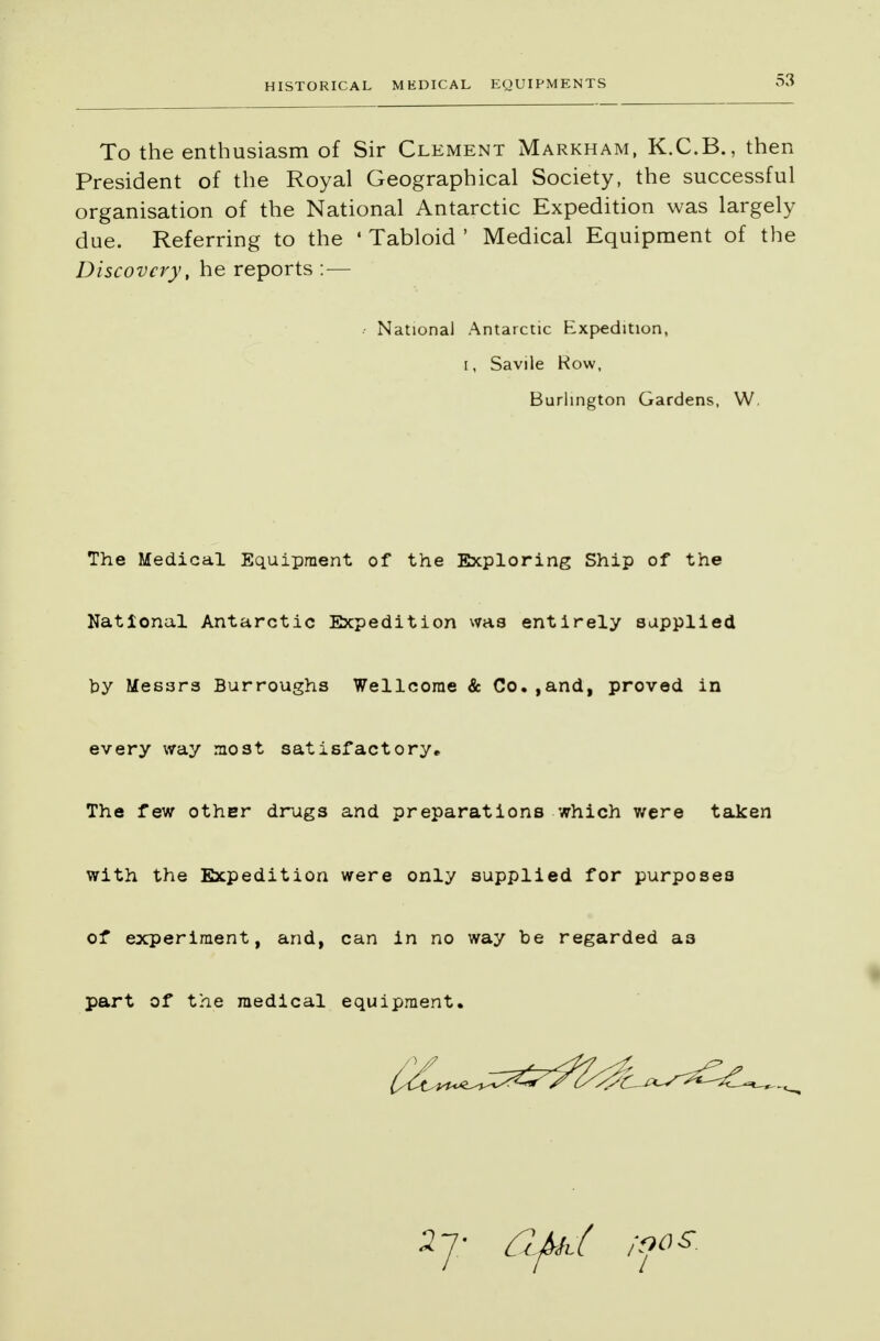 To the enthusiasm of Sir Clement Markham, K.C.B., then President of the Royal Geographical Society, the successful organisation of the National Antarctic Expedition was largely due. Referring to the * Tabloid ' Medical Equipment of the Discovery, he reports : — The Medical Equipment of the Exploring Ship of the National Antarctic Expedition was entirely supplied by Messrs Burroughs Wellcome & Co.,and, proved in every way most satisfactory* The few other drugs and preparations which were taken with the Expedition were only supplied for purposes of experiment, and, can in no way be regarded as part of the medical equipment. .- National Antarctic Expedition, t, Savile Row, Burlington Gardens, W.