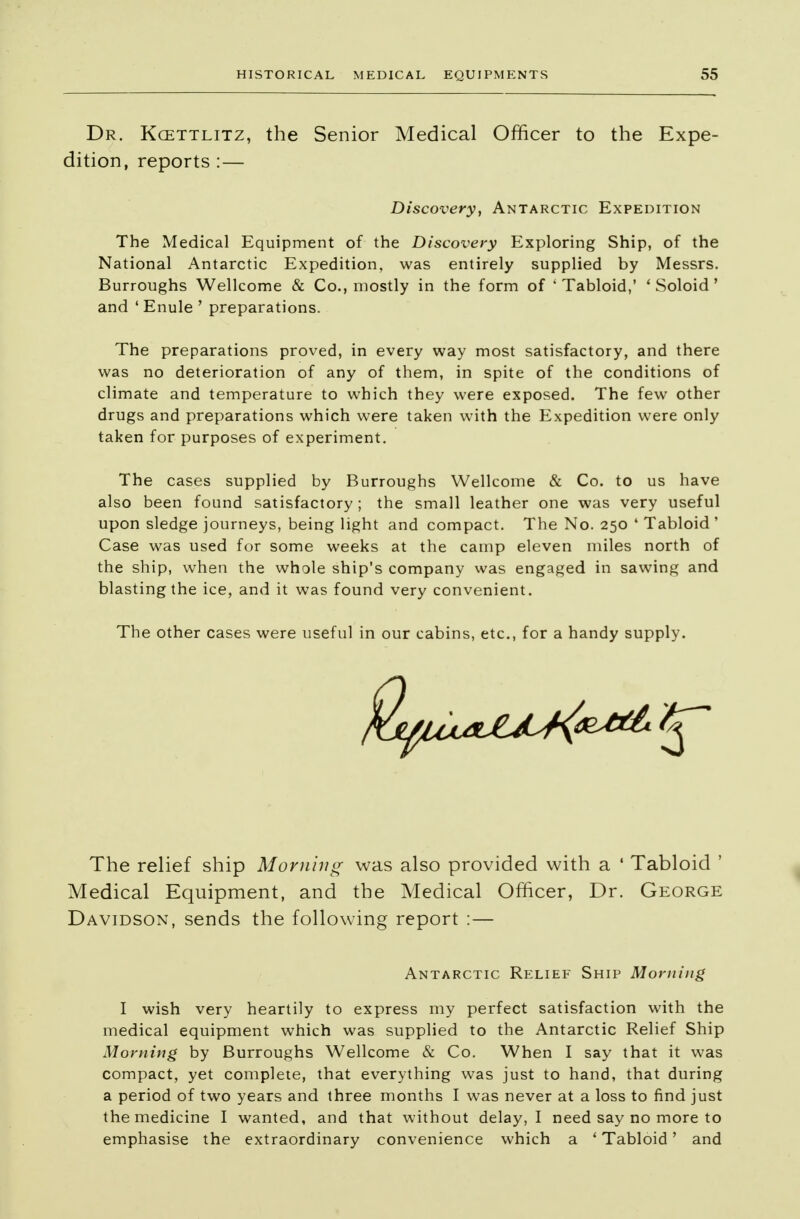 Dr. Kcettlitz, the Senior Medical Officer to the Expe- dition, reports :— The Medical Equipment of the Discovery Exploring Ship, of the National Antarctic Expedition, was entirely supplied by Messrs. Burroughs Wellcome & Co., mostly in the form of 'Tabloid,' * Soloid' and ' Enule ' preparations. The preparations proved, in every way most satisfactory, and there was no deterioration of any of them, in spite of the conditions of climate and temperature to which they were exposed. The few other drugs and preparations which were taken with the Expedition were only taken for purposes of experiment. The cases supplied by Burroughs Wellcome & Co. to us have also been found satisfactory ; the small leather one was very useful upon sledge journeys, being light and compact. The No. 250 4 Tabloid ' Case was used for some weeks at the camp eleven miles north of the ship, when the whole ship's company was engaged in sawing and blasting the ice, and it was found very convenient. The other cases were useful in our cabins, etc., for a handy supply. The relief ship Morning was also provided with a * Tabloid ' Medical Equipment, and the Medical Officer, Dr. George Davidson, sends the following report :— I wish very heartily to express my perfect satisfaction with the medical equipment which was supplied to the Antarctic Relief Ship Morning by Burroughs Wellcome & Co. When I say that it was compact, yet complete, that everything was just to hand, that during a period of two years and three months I was never at a loss to find just the medicine I wanted, and that without delay, I need say no more to emphasise the extraordinary convenience which a 'Tabloid' and Discovery, Antarctic Expedition Antarctic Relief Ship Morning
