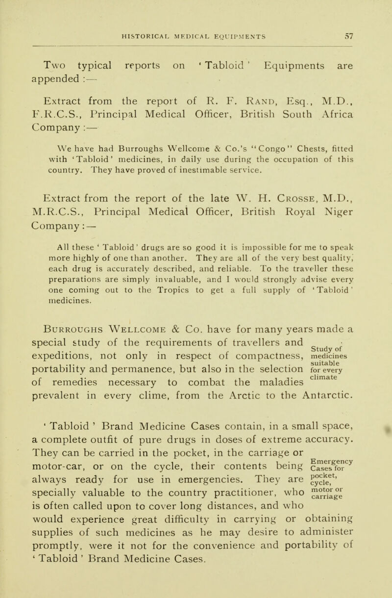 Two typical reports on ' Tabloid ' Equipments are appended : — Extract from the report of R. F. Rand, Esq., M.D., F.R.C.S., Principal Medical Officer, British South Africa Company : — We have had Burroughs Wellcome & Co.'s Congo Chests, fitted with 'Tabloid* medicines, in daily use during the occupation of this country. They have proved of inestimable service. Extract from the report of the late W. H. Crosse, M.D., M.R.C.S., Principal Medical Officer, British Royal Niger Company : — All these ' Tabloid' drugs are so good it is impossible for me to speak more highly of one than another. They are all of the very best quality, each drug is accurately described, and reliable. To the traveller these preparations are simply invaluable, and I would strongly advise every one coming out to the Tropics to get a full supply of 'Tabloid' medicines. Burroughs Wellcome & Co. have for many years made a special study of the requirements of travellers and .... . r Study of expeditions, not only in respect of compactness, medicines portability and permanence, but also in the selection for every of remedies necessary to combat the maladies chmate prevalent in every clime, from the Arctic to the Antarctic. * Tabloid ' Brand Medicine Cases contain, in a small space, a complete outfit of pure drugs in doses of extreme accuracy. They can be carried in the pocket, in the carriage or motor-car, or on the cycle, their contents being cSesSforCy always ready for use in emergencies. They are Jycief' specially valuable to the country practitioner, who ^dlge is often called upon to cover long distances, and who would experience great difficulty in carrying or obtaining supplies of such medicines as he may desire to administer promptly, were it not for the convenience and portability of ' Tabloid ' Brand Medicine Cases.