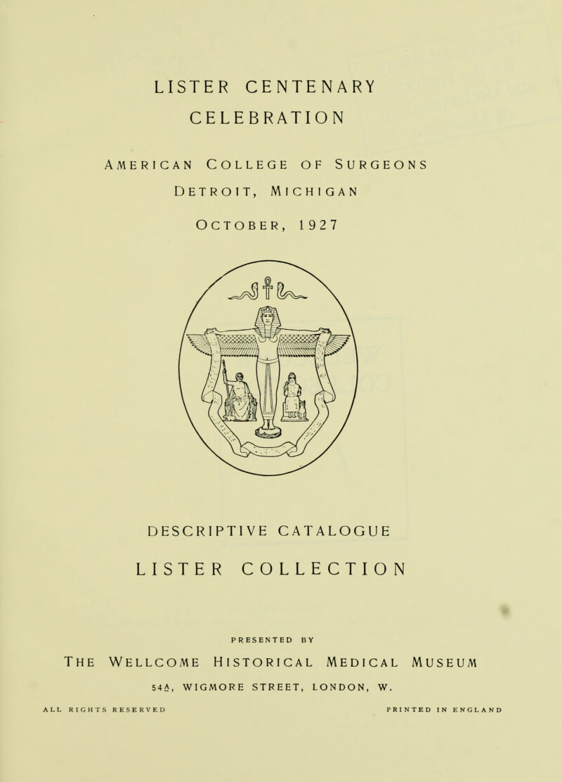 LISTER CENTENARY CELEBRATION American College of Surgeons Detroit, Michigan October, 1927 DESCRIPTIVE CATALOGUE LISTER COLLECTION PRESENTED BY The Wellcome Historical Medical Museum 54A, WIGMORE STREET, LONDON, W. ALL RIGHTS RESERVED PRINTED IN ENGLAND