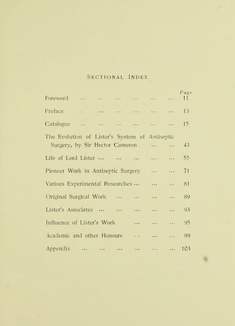 Sectional Index Page Foreword ••• ••• ••• • •• 11 Preface •• 13 Catalogue ... • •• 15 The Evolution of Lister's System of Antiseptic Surgery, by Sir Hector Cameron 43 Life of Lord Lister ... 55 Pioneer Work in Antiseptic Surgery ... ... 71 Various Experimental Researches ... 81 Original Surgical Work ... 89 Lister's Associates ... ••• ••• ••• ... 93 Influence of Lister's Work ... 95 Academic and other Honours ••• ... ... 99 Appendix 103