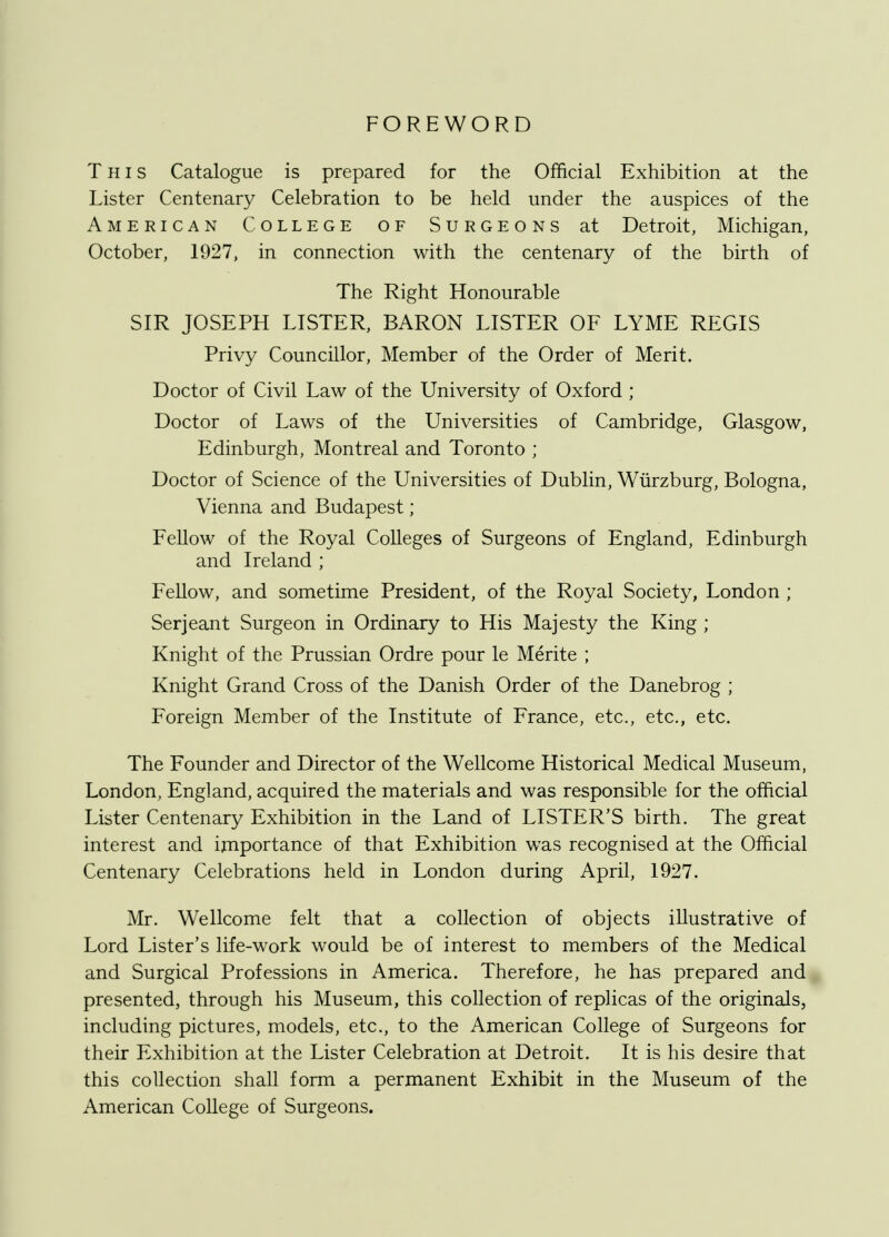 FOREWORD This Catalogue is prepared for the Official Exhibition at the Lister Centenary Celebration to be held under the auspices of the American College of Surgeons at Detroit, Michigan, October, 1927, in connection with the centenary of the birth of The Right Honourable SIR JOSEPH LISTER, BARON LISTER OF LYME REGIS Privy Councillor, Member of the Order of Merit. Doctor of Civil Law of the University of Oxford ; Doctor of Laws of the Universities of Cambridge, Glasgow, Edinburgh, Montreal and Toronto ; Doctor of Science of the Universities of Dublin, Wurzburg, Bologna, Vienna and Budapest; Fellow of the Royal Colleges of Surgeons of England, Edinburgh and Ireland ; Fellow, and sometime President, of the Royal Society, London ; Serjeant Surgeon in Ordinary to His Majesty the King ; Knight of the Prussian Ordre pour le Merite ; Knight Grand Cross of the Danish Order of the Danebrog ; Foreign Member of the Institute of France, etc., etc., etc. The Founder and Director of the Wellcome Historical Medical Museum, London, England, acquired the materials and was responsible for the official Lister Centenary Exhibition in the Land of LISTER'S birth. The great interest and importance of that Exhibition was recognised at the Official Centenary Celebrations held in London during April, 1927. Mr. Wellcome felt that a collection of objects illustrative of Lord Lister's life-work would be of interest to members of the Medical and Surgical Professions in America. Therefore, he has prepared and presented, through his Museum, this collection of replicas of the originals, including pictures, models, etc., to the American College of Surgeons for their Exhibition at the Lister Celebration at Detroit. It is his desire that this collection shall form a permanent Exhibit in the Museum of the American College of Surgeons.