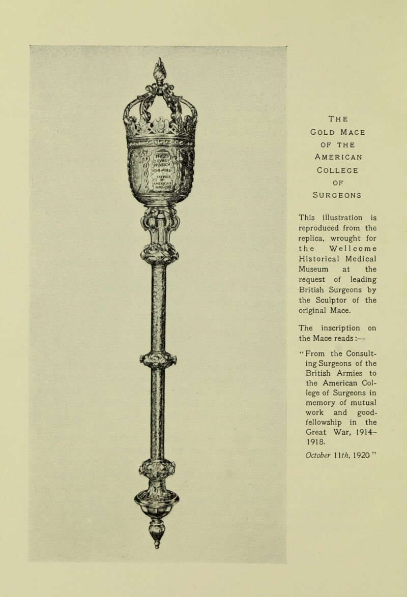 The Gold Mace of THE American College of Surgeons This illustration is reproduced from the replica, wrought for the Wellcome Historical Medical Museum at the request of leading British Surgeons by the Sculptor of the original Mace. The inscription on the Mace reads :— From the Consult- ing Surgeons of the British Armies to the American Col- lege of Surgeons in memory of mutual work and good- fellowship in the Great War, 1914— 1918. October Mth, 1920