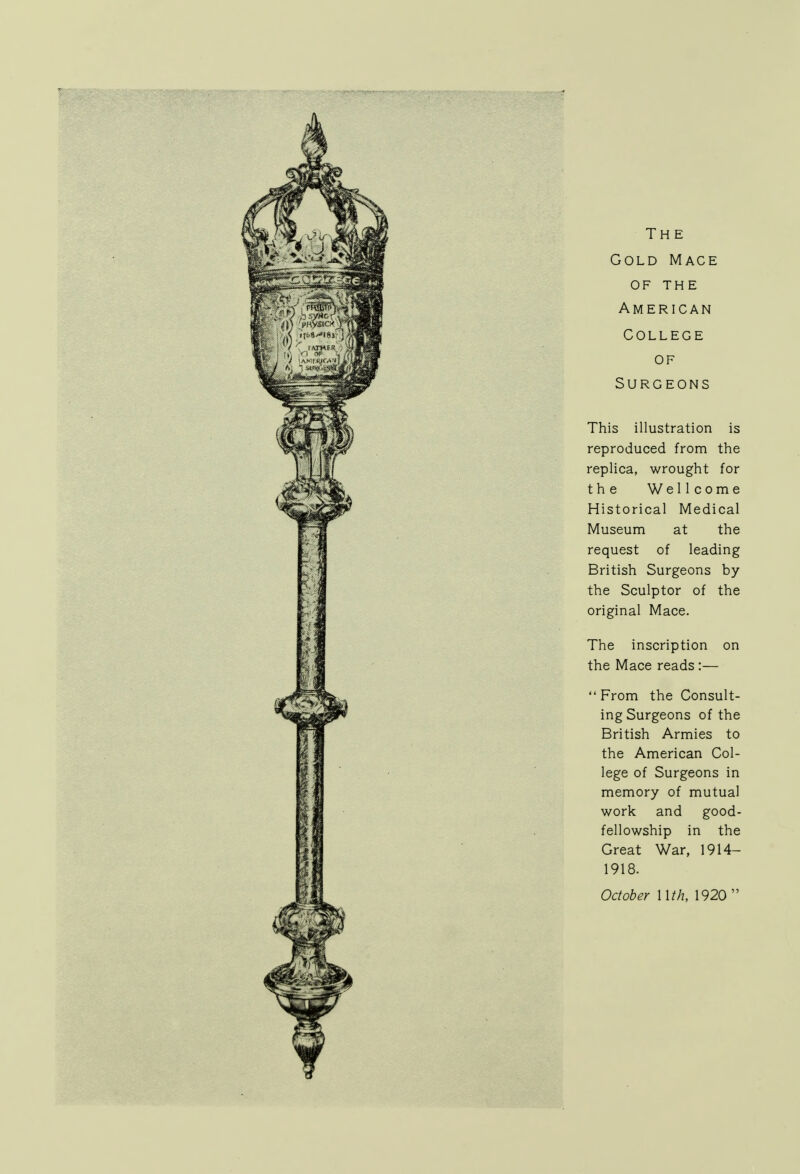 The Gold Mace of THE American College of Surgeons This illustration is reproduced from the replica, wrought for the Wellcome Historical Medical Museum at the request of leading British Surgeons by the Sculptor of the original Mace. The inscription on the Mace reads :—  From the Consult- ing Surgeons of the British Armies to the American Col- lege of Surgeons in memory of mutual work and good- fellowship in the Great War, 1914— 1918. October Mth, 1920