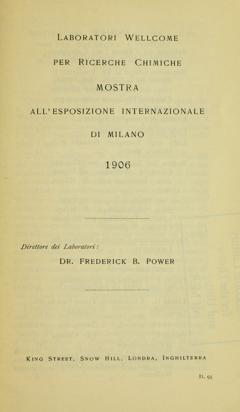 Laboratori Wellcome PER Ricerche Chimiche MOSTRA ALL'ESPOSIZIONE INTERNAZIONALE DI MILANO 1906 Direttore dei Laboratori: DR. FREDERICK B. POWER King Street, Snow Hill, Londra, Inghilterra