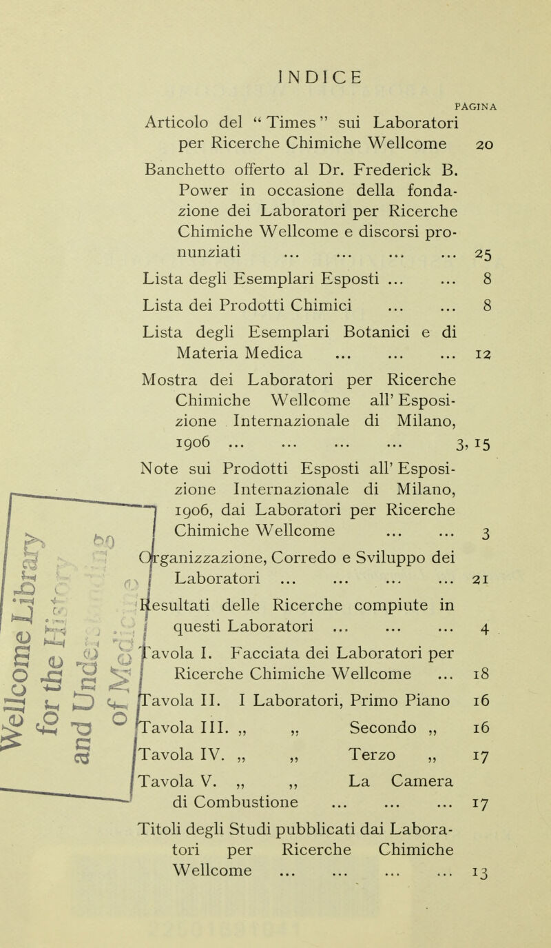 INDICE PAGINA Articolo del  Times  sui Laboratori per Ricerche Chimiche Wellcome 20 Banchetto offerto al Dr. Frederick B. Power in occasione della fonda- zione dei Laboratori per Ricerche Chimiche Wellcome e discorsi pro- nunziati ... ... ... ... 25 Lista degli Esemplari Esposti ... ... 8 Lista dei Prodotti Chimici 8 Lista degli Esemplari Botanici e di Materia Medica ... ... ... 12 Mostra dei Laboratori per Ricerche Chimiche Wellcome all' Esposi- zione Internazionale di Milano, 1906 3, 15 Note sui Prodotti Esposti all' Esposi- zione Internazionale di Milano, igo6, dai Laboratori per Ricerche Chimiche Wellcome ... ... 3 Organizzazione, Corredo e Sviluppo dei Laboratori ... ... ... ... 21 Ifesultati delle Ricerche compiute in questi Laboratori ... ... ... 4 avola I. Facciata dei Laboratori per Ricerche Chimiche Wellcome ... 18 avola III. „ ,, Secondo „ 16 Tavola IV. „ ,, Terzo ,, 17 Tavola V. „ ,, La Camera di Combustione 17 Titoli degli Studi pubblicati dai Labora- tori per Ricerche Chimiche Wellcome ... ... ... ... 13 1