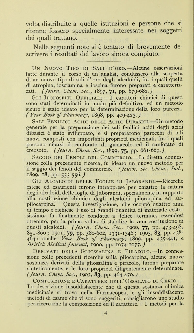 volta distribuite a quelle istituzioni e persone che si ritenne fossero specialmente interessate nei soggetti dei quali trattano. Nelle seguenti note si è tentato di brevemente de- scrivere i resultati del lavoro sinora compiuto. Un Nuovo Tipo di Sali d'oro.—Alcune osservazioni fatte durante il corso di un' analisi, condussero alla scoperta di un nuovo tipo di sali d' oro degli alcaloidi, fra i quali quelli di atropina, iosciamina e ioscina furono preparati e caratteriz- zati, f/ourn. Cheni. Soc, 1897, 71, pp. 679-682.^ Gli Ipofosfiti Officiali.—I caratteri chimici di questi sono stati determinati in modo più definitivo, ed un metodo sicuro è stato ideato per la determinazione della loro purezza. ( Year Book of Pharmacy^ 1898, pp. 409-423.^ Sali Fenilici Acidi degli Acidi Dibasici.—Un metodo generale per la preparazione dei sali fenilici acidi degli acidi dibasici è stato sviluppato, e si prepararono parecchi di tali nuovi composti con importanti proprietà medicinali, fra i quali possono citarsi il canforato di guaiacolo ed il canforato di creosoto. ([ourn. Chem. Soc, 1899, 75, pp. 661-669.^ Saggio dei Fenoli del Commercio.—In diretta connes- sione colla precedente ricerca, fu ideato un nuovo metodo per il saggio dei fenoli del commercio. (Jou7m. Soc, Chem., Ind., 1899, 18, pp. 553-556J Gli Alcaloidi delle Foglie di Jaborandi.—Ricerche estese ed esaurienti furono intrapprese per chiarire la natura degli alcaloidi delle foglie di Jaborandi, specialmente in rapporto alla costituzione chimica degli alcaloidi pilocarpina ed iso- pilocarpina. Questa investigazione, che occupò quattro anni di tempo e richiese 1' uso di grandi quantità di materiale costo- sissimo, fu finalmente condotta a felice termine, essendosi ottenuto, per la prima volta, di stabilire la vera costituzione di questi alcaloidi. (/oti7'n. Chem. Soc, 1900, 77, pp. 473-498, 851-860; 1901, 79, pp. 580-602, 1331-1346 ; 1903, 83, pp. 438- 464; anche Year Book of Pharmacy, 1899, pp. 435-441, e Brìtish Medicai Journal^ 1900, pp. 1074-1077.^ Derivati della Gliossalina e Pirazolo.—In connes- sione colle precedenti ricerche sulla pilocarpina, alcune nuove sostanze, derivati della gliossalina e pirazolo, furono preparate sinteticamente, e le loro proprietà diligentemente determinate. (Journ. Chem. Sor., 1903, 83, pp. 464-470.J Composizione e Carattere dell'Ossalato di Cerio.— La descrizione insoddisfacente che di questa sostanza chimica medicinale si trova nella Farmacopea, e gli insoddisfacenti metodi di esame che vi sono suggeriti, consigliarono uno studio per ricercarne la composizione ed il carattere. I metodi per la