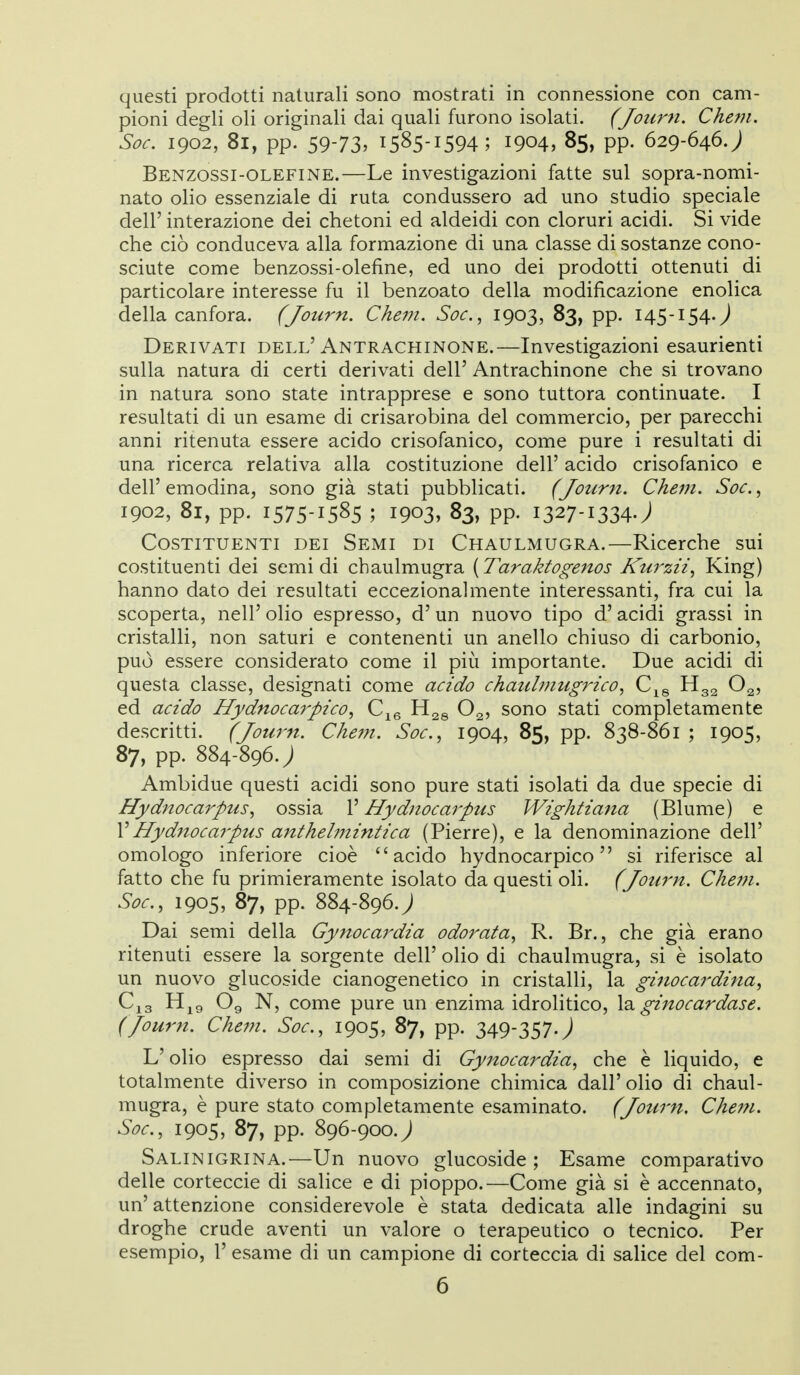 questi prodotti naturali sono mostrati in connessione con cam- pioni degli oli originali dai quali furono isolati. (Journ, Chem. Soc. 1902, 81, pp. 59-73. 1585-1594; 1904, 85, pp. 629-646J Benzossi-olefine.—Le investigazioni fatte sul sopra-nomi- nato olio essenziale di ruta condussero ad uno studio speciale dell' interazione dei chetoni ed aldeidi con cloruri acidi. Si vide che ciò conduceva alla formazione di una classe di sostanze cono- sciute come benzossi-olefine, ed uno dei prodotti ottenuti di particolare interesse fu il benzoato della modificazione enolica della canfora. (Journ. Chem. Soc, 1903, 83, pp. 145-154.^ Derivati dell'Antrachinone.—Investigazioni esaurienti sulla natura di certi derivati dell' Antrachinone che si trovano in natura sono state intrapprese e sono tuttora continuate. I resultati di un esame di crisarobina del commercio, per parecchi anni ritenuta essere acido crisofanico, come pure i resultati di una ricerca relativa alla costituzione dell' acido crisofanico e dell'emodina, sono già stati pubblicati. (Journ. Chem. Soc, 1902, 81, pp. 1575-1585 ; 1903, 83, pp. 1327-1334.; Costituenti dei Semi di Chaulmugra.—Ricerche sui costituenti dei semidi chaulmugra {Taraktogenos Kurzii, King) hanno dato dei resultati eccezionalmente interessanti, fra cui la scoperta, nell' olio espresso, d'un nuovo tipo d'acidi grassi in cristalli, non saturi e contenenti un anello chiuso di carbonio, può essere considerato come il più importante. Due acidi di questa classe, designati come acido chaulmugrico, C^g Og, ed acido Hydnocarpico, C^g O2, sono stati completamente descritti. (Journ. Chetn. Soc, 1904, 85, pp. 838-861 ; 1905, 87, pp. 884-896.; Ambidue questi acidi sono pure stati isolati da due specie di Hydnocarpus, ossia l'Hydnocarpus Wightiana (Blume) e VHydnocarpus anthelmintica (Pierre), e la denominazione dell' omologo inferiore cioè acido hydnocarpico  si riferisce al fatto che fu primieramente isolato da questi oli. (Journ. Chem. Soc, 1905, 87, pp. 884-896.; Dai semi della Gynocardia odorata, R. Br., che già erano ritenuti essere la sorgente dell' olio di chaulmugra, si è isolato un nuovo glucoside cianogenetico in cristalli, la gÌ7iocardina, O9 N, come pure un enzima idrolitico, ginocardase. (Journ. Chem. Soc, 1905, 87, pp. 349-357J L'olio espresso dai semi di Gynocardia, che è liquido, e totalmente diverso in composizione chimica dall' olio di chaul- mugra, è pure stato completamente esaminato. (Journ. Cheju. Soc, 1905, 87, pp. 896-900.; Salinigrina.—Un nuovo glucoside ; Esame comparativo delle corteccie di salice e di pioppo.—Come già si è accennato, un' attenzione considerevole è stata dedicata alle indagini su droghe crude aventi un valore o terapeutico o tecnico. Per esempio, 1' esame di un campione di corteccia di salice del com-