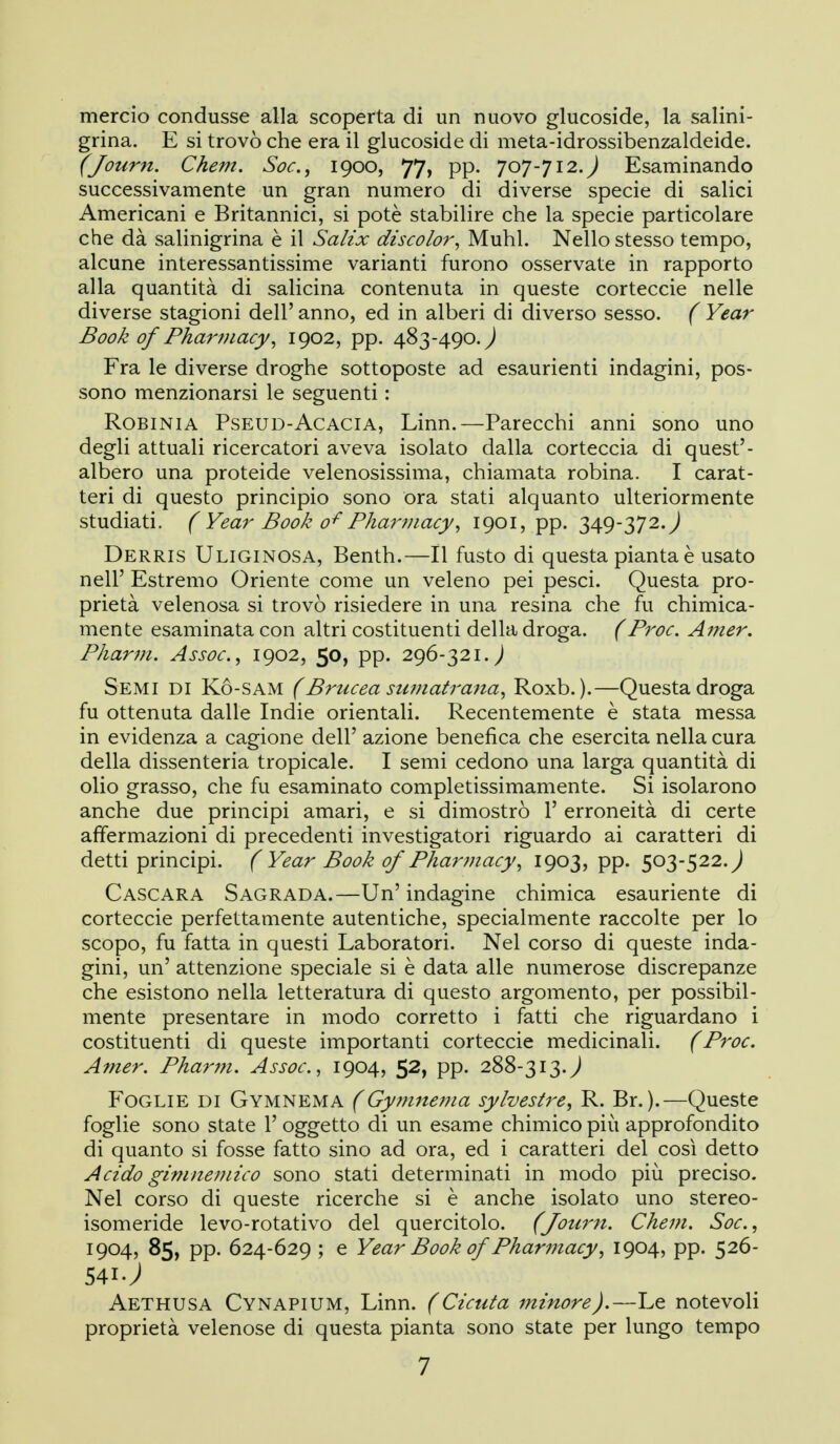 mercio condusse alla scoperta di un nuovo glucoside, la salini- grina. E si trovò che era il glucoside di meta-idrossibenzaldeide. (Journ. Cheni. Soc, 1900, 77, pp. J0J-J12.) Esaminando successivamente un gran numero di diverse specie di salici Americani e Britannici, si potè stabilire che la specie particolare che dà salinigrina è il Salix discolor^ Muhl. Nello stesso tempo, alcune interessantissime varianti furono osservate in rapporto alla quantità di salicina contenuta in queste corteccie nelle diverse stagioni dell' anno, ed in alberi di diverso sesso. ( Year Book of Pharinacy^ igo2, pp. 483-490.^ Fra le diverse droghe sottoposte ad esaurienti indagini, pos- sono menzionarsi le seguenti : Robinia Pseud-Acacia, Linn.—Parecchi anni sono uno degli attuali ricercatori aveva isolato dalla corteccia di quest'- albero una proteide velenosissima, chiamata robina. I carat- teri di questo principio sono ora stati alquanto ulteriormente studiati. ( Year Book 0^ Phariìiacy^ 1901, pp. 349-372. J Derris Uliginosa, Benth.—Il fusto di questa pianta è usato nell' Estremo Oriente come un veleno pei pesci. Questa pro- prietà velenosa si trovò risiedere in una resina che fu chimica- mente esaminata con altri costituenti della droga, f Proc. Amer. Pharm. Assoc, 1902, 50, pp. 296-321.^ Semi di Kó-sam (Brucea stunatrana^ Roxb. ).—Questa droga fu ottenuta dalle Indie orientali. Recentemente è stata messa in evidenza a cagione dell' azione benefica che esercita nella cura della dissenteria tropicale. I semi cedono una larga quantità di olio grasso, che fu esaminato completissimamente. Si isolarono anche due principi amari, e si dimostrò 1' erroneità di certe affermazioni di precedenti investigatori riguardo ai caratteri di detti principi. ( Year Book of Pharmacy^ 1903? PP- 503-522.^ Caso ARA S agrada.—Un' indagine chimica esauriente di corteccie perfettamente autentiche, specialmente raccolte per lo scopo, fu fatta in questi Laboratori. Nel corso di queste inda- gini, un' attenzione speciale si è data alle numerose discrepanze che esistono nella letteratura di questo argomento, per possibil- mente presentare in modo corretto i fatti che riguardano i costituenti di queste importanti corteccie medicinali. (Proc. Amer. Pharm. Assoc, 1904, 52, pp. 288-313.^ Foglie di Gymnema (Gymnema sylvestre^ R. Br.).—Queste foglie sono state l' oggetto di un esame chimico più approfondito di quanto si fosse fatto sino ad ora, ed i caratteri del così detto Acido gimneviico sono stati determinati in modo più preciso. Nel corso di queste ricerche si è anche isolato uno stereo- isomeride levo-rotativo del quercitolo. (Journ. Chem. Soc, 1904, 85, pp. 624-629 ; e Year Book of Pharmacy, 1904, pp. 526- 541J Aethusa Cynapium, Linn. (Cicuta minore).—Le notevoli proprietà velenose di questa pianta sono state per lungo tempo