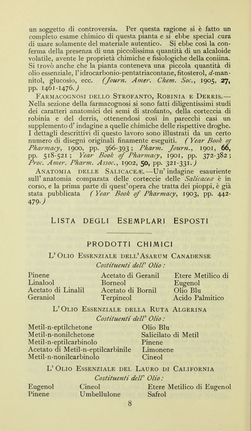 un soggetto di controversia. Per questa ragione si è fatto un completo esame chimico di questa pianta e si ebbe special cura di usare solamente del materiale autentico. Si ebbe cosi la con- ferma della presenza di una piccolissima quantità di un alcaloide volatile, avente le proprietà chimiche e fisiologiche della coniina. Si trovò anche che la pianta conteneva una piccola quantità di olio essenziale, l'idrocarbonio-pentatriacontane, fitosterol, <^-man- nitol, glucosio, ecc. (Journ, Anur. Chem. Soc.^ iQOSj 27, pp. 1461-1476.; Farmacognosi dello Strofanto, Robinia e Derris.— Nella sezione della farmacognosi si sono fatti diligentissimi studi dei caratteri anatomici dei semi di strofanto, della corteccia di robinia e del derris, ottenendosi così in parecchi casi un supplemento d'indagine a quelle chimiche delle rispettive droghe. I dettagli descrittivi di questo lavoro sono illustrati da un certo numero di disegni originali finamente eseguiti. ( Year Book oj Pha7'7nacy^ 1900, pp. Phartn. Journ. ^ 1901, 66, pp. 518-521; Year Book of Pharmacy^ 1901, pp. 372-382; Proc. Ainer. Pharm. Assoc, 1902, 50, pp. 321-331.^ Anatomia delle Salicace^.—Un'indagine esauriente suir anatomia comparata delle corteccie delle Salicacece è in corso, e la prima parte di quest'opera che tratta dei pioppi, è già stata pubblicata ( Year Book of Pharmacy^ 1903, pp. 442- 479J LISTA DEGLI ESEMPLARI ESPOSTI PRODOTTI CHIMICI L'Olio Essenziale dell'Asarum Canadense Pinene Linalool Acetato di Linalil Geraniol Costituenti de IP Olio : Acetato di Geranil Borneol Acetato di Bornil Terpineol Etere Metilico di Eugenol Olio Blu Acido Palmitico L'Olio Essenziale della Ruta Algerina Costituenti de IP Olio : Metil-n-eptilchetone Olio Blu Metil-n-nonilchetone Salicilato di Metil Metil-n-eptilcarbinolo Pinene Acetato di Metil-n-eptilcarbinile Limonene Metil-n-nonilcarbinolo Cineol L' Olio Essenziale del Lauro di California Costituenti delP Olio : Eugenol Cineol Etere Metilico di Eugenol Pinene Umbellulone Safrol