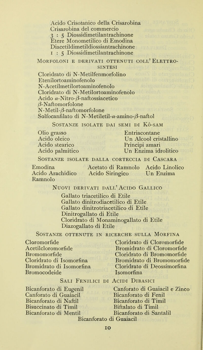 Acido Crisotanico della Crisarobina Crisarobina del commercio 3 : 5 Diossidimetilantrachinone Etere Monometilico di Emodina Diacetildimetildiossiantrachinone I : 5 Diossidimetilantrachinone MORFOLONI E DERIVATI OTTENUTI COLL' ElETTRO- SINTESI Cloridrato di N-Metilfenmorfolino Etenilortoaminofenolo N-Acetilmetilortoaminofenolo Cloridrato di N-Metilortoaminofenolo Acido a-Nitro-/3-naftossiacetico /3-Naftomorfolone N-Metil-/3-naftomorfolone Solfocanfilato di N-Metiletil-a-amino-/3-naftol Sostanze isolate dai semi di Kò-sam Olio grasso Entriacontane Acido oleico Un Alcool cristallino Acido stearico Principi amari Acido palmitico Un Enzima idrolitico Sostanze isolate dalla corteccia di Cascara Emodina Acetato di Ramnolo Acido Linolico Acido Arachidico Acido Siringico Un Enzima Ramnolo Nuovi derivati dall'Acido Gallico Gallato triacetilico di Etile Gallato dinitrodiacetilico di Etile Gallato dinitrotriacetilico di Etile Dinitrogallato di Etile Cloridrato di Monaminogallato di Etile Diazogallato di Etile Sostanze ottenute in ricerche sulla Morfina Cloromorfide Cloridrato di Cloromorfide Acetilcloromorfide Bromidrato di Cloromorfide Bromomorfide Cloridrato di Bromomorfide Cloridrato di Isomorfina Bromidrato di Bromomorfide Bromidrato di Isomorfina Cloridrato di Deossimorfina Bromocodeide Isomorfina Sali Fenilici di Acidi Dibasici Bicanforato di Eugenil Canforato di Guaiacil e Zinco Canforato di Guaiacil Bicanforato di Fenil Bicanforato di Naftil Bicanforato di Timil Bisuccinato di Timil Biftalato di Timil Bicanforato di Mentii Bicanforato di Santalil Bicanforato di Guaiacil IO