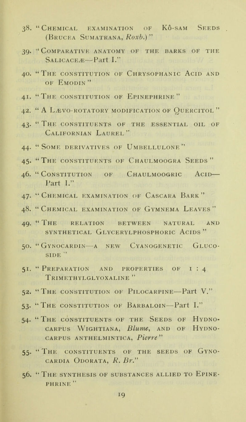. Chkmical jcxamination of Kò-sam vSfkds (BlUJCFA SUMATKANA, Roxb.)'' . COMPARATIVK ANATOMY OI- 'l'HE BARKS OF THE SALi(;A(:i<:yii:---Pa,rt I. . Thic coNsxn u'J'ion oi' Chrysophanic Acid and OI I^MODIN  . Thi^ coNSTiruTioN OF Kpinfphrinf .  A L/liVO-ROTATORY MODIFICATION OF QuERCITOL .  Th\'. CONSTITdICNTS OF THF: ESSFIN TIAE OIL OF Californian Lauree .  SoMIC DICRIVATIVICS OF U M HEEEUEONF:  . ThIC CONSTITUICNTS OF (^HAUEMOOGRA SeEDS  .  CONSTITUTION OF ChAULMOOGRIC AcID l'art I. . Chicmical i-:xaminati()N of Cascara Hark  . Chemical i^:xaminati()n of (jYmnf:ma Leavf:s  .  I hi<: relation petween natural and SYNTHETICAL GlYCERYLPHOSPHORIC AcIDS  . Gynocardin A nf:w Cyanogenetic Gluco- SIDE  .  Freparation and properties of 1:4 Trimethylglyoxaline  . The CONSTITUTION OF Pilocarpine—Part V. . Thf: CONSTITUTION oi^ Harbaloin—Part I. . The c()nstituf:nts of thf: Seeds of Hydno- CARPUS Wightiana, Blume, and of Hydno- CARPUS ANTHELMINTICA, Picvre' . Thi^: constituents of the seeds of Gyno- CARDiA Odorata, R. Br^ . The synthi-:sis of supstances allied to Epine- PHRINI^ 