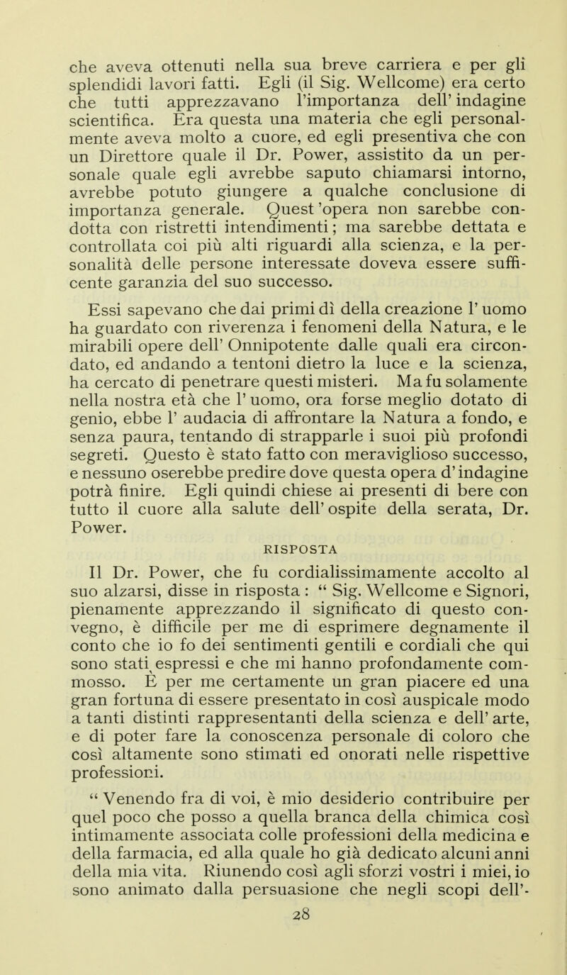 che aveva ottenuti nella sua breve carriera e per gli splendidi lavori fatti. Egli (il Sig. Wellcome) era certo che tutti apprezzavano l'importanza dell' indagine scientifica. Era questa una materia che egli personal- mente aveva molto a cuore, ed egli presentiva che con un Direttore quale il Dr. Power, assistito da un per- sonale quale egli avrebbe saputo chiamarsi intorno, avrebbe potuto giungere a qualche conclusione di importanza generale. Quest 'opera non sarebbe con- dotta con ristretti intendimenti ; ma sarebbe dettata e controllata coi più alti riguardi alla scienza, e la per- sonalità delle persone interessate doveva essere suffi- cente garanzia del suo successo. Essi sapevano che dai primi dì della creazione l'uomo ha guardato con riverenza i fenomeni della Natura, e le mirabili opere dell' Onnipotente dalle quali era circon- dato, ed andando a tentoni dietro la luce e la scienza, ha cercato di penetrare questi misteri. Ma fu solamente nella nostra età che 1' uomo, ora forse meglio dotato di genio, ebbe 1' audacia di affrontare la Natura a fondo, e senza paura, tentando di strapparle i suoi più profondi segreti. Questo è stato fatto con meraviglioso successo, e nessuno oserebbe predire dove questa opera d'indagine potrà finire. Egli quindi chiese ai presenti di bere con tutto il cuore alla salute dell' ospite della serata, Dr. Power. RISPOSTA Il Dr. Power, che fu cordialissimamente accolto al suo alzarsi, disse in risposta :  Sig. Wellcome e Signori, pienamente apprezzando il significato di questo con- vegno, è difficile per me di esprimere degnamente il conto che io fo dei sentimenti gentili e cordiali che qui sono stati^ espressi e che mi hanno profondamente com- mosso. E per me certamente un gran piacere ed una gran fortuna di essere presentato in così auspicale modo a tanti distinti rappresentanti della scienza e dell' arte, e di poter fare la conoscenza personale di coloro che così altamente sono stimati ed onorati nelle rispettive professioni.  Venendo fra di voi, è mio desiderio contribuire per quel poco che posso a quella branca della chimica così intimamente associata colle professioni della medicina e della farmacia, ed alla quale ho già dedicato alcuni anni della mia vita. Riunendo così agli sforzi vostri i miei, io sono animato dalla persuasione che negli scopi dell'- US