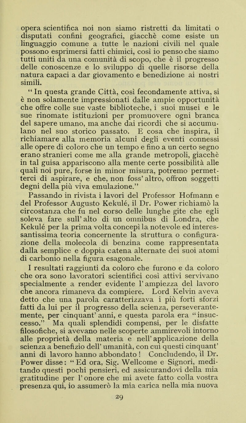 opera scientifica noi non siamo ristretti da limitati o disputati confini geografici, giacché come esiste un linguaggio comune a tutte le nazioni civili nel quale possono esprimersi fatti chimici, così io penso che siamo tutti uniti da una comunità di scopo, che è il progresso delle conoscenze e lo sviluppo di quelle risorse della natura capaci a dar giovamento e benedizione ai nostri simili.  In questa grande Città, così fecondamente attiva, si è non solamente impressionati dalle ampie opportunità che offre colle sue vaste biblioteche, i suoi musei e le sue rinomate istituzioni per promuovere ogni branca del sapere umano, ma anche dai ricordi che si accumu- lano nel suo storico passato. E cosa che inspira, il richiamare alla memoria alcuni degli eventi connessi alle opere di coloro che un tempo e fino a un certo segno erano stranieri come me alla grande metropoli, giacché in tal guisa appariscono alla mente certe possibilità alle quali noi pure, forse in minor misura, potremo permet- terci di aspirare, e che, non foss' altro, offron soggetti degni della più viva emulazione. Passando in rivista i lavori del Professor Hofmann e del Professor Augusto Kekulé, il Dr. Power richiamò la circostanza che fu nel corso delle lunghe gite che egli soleva fare sull' alto di un omnibus di Londra, che Kekulé per la prima volta concepì la notevole ed interes- santissima teoria concernente la struttura o configura- zione della molecola di benzina come rappresentata dalla semplice e doppia catena alternate dei suoi atomi di carbonio nella figura esagonale. I resultati raggiunti da coloro che furono e da coloro che ora sono lavoratori scientifici così attivi servivano specialmente a render evidente l'ampiezza del lavoro che ancora rimaneva da compiere. Lord Kelvin aveva detto che una parola caratterizzava i più forti sforzi fatti da lui per il progresso della scienza, perseverante- mente, per cinquant' anni, e questa parola era  insuc- cesso. Ma quali splendidi compensi, per le disfatte filosofiche, si avevano nelle scoperte ammirevoli intorno alle proprietà della materia e nell'applicazione della scienza a benefizio dell' umanità, con cui questi cinquant' anni di lavoro hanno abbondato ! Concludendo, il Dr. Power disse :  Ed ora, Sig. Wellcome e Signori, medi- tando questi pochi pensieri, ed assicurandovi della mia gratitudine per 1' onore che mi avete fatto colla vostra presenza qui, io assumerò la mia carica nella mia nuova