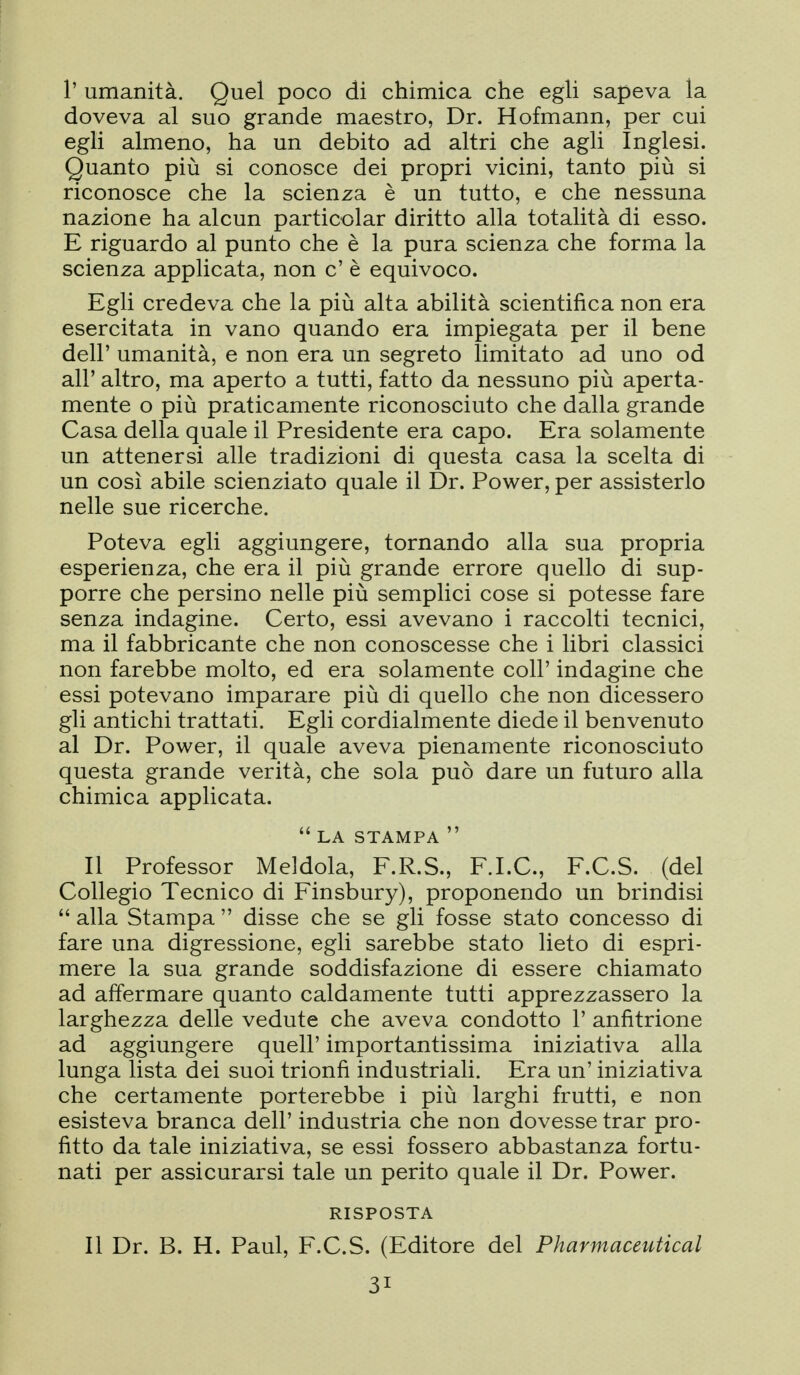 r umanità. Quel poco di chimica che egU sapeva la doveva al suo grande maestro, Dr. Hofmann, per cui egli almeno, ha un debito ad altri che agli Inglesi. Quanto più si conosce dei propri vicini, tanto più si riconosce che la scienza è un tutto, e che nessuna nazione ha alcun particolar diritto alla totalità di esso. E riguardo al punto che è la pura scienza che forma la scienza applicata, non c' è equivoco. Egli credeva che la più alta abilità scientifica non era esercitata in vano quando era impiegata per il bene dell' umanità, e non era un segreto limitato ad uno od all' altro, ma aperto a tutti, fatto da nessuno più aperta- mente o più praticamente riconosciuto che dalla grande Casa della quale il Presidente era capo. Era solamente un attenersi alle tradizioni di questa casa la scelta di un così abile scienziato quale il Dr. Power, per assisterlo nelle sue ricerche. Poteva egli aggiungere, tornando alla sua propria esperienza, che era il più grande errore quello di sup- porre che persino nelle più semplici cose si potesse fare senza indagine. Certo, essi avevano i raccolti tecnici, ma il fabbricante che non conoscesse che i libri classici non farebbe molto, ed era solamente coli' indagine che essi potevano imparare più di quello che non dicessero gli antichi trattati. Egli cordialmente diede il benvenuto al Dr. Power, il quale aveva pienamente riconosciuto questa grande verità, che sola può dare un futuro alla chimica applicata.  LA STAMPA  Il Professor Meldola, F.R.S., F.I.C., F.C.S. (del Collegio Tecnico di Finsbury), proponendo un brindisi  alla Stampa  disse che se gli fosse stato concesso di fare una digressione, egli sarebbe stato lieto di espri- mere la sua grande soddisfazione di essere chiamato ad affermare quanto caldamente tutti apprezzassero la larghezza delle vedute che aveva condotto 1' anfitrione ad aggiungere quell' importantissima iniziativa alla lunga lista dei suoi trionfi industriali. Era un' iniziativa che certamente porterebbe i più larghi frutti, e non esisteva branca dell' industria che non dovesse trar pro- fitto da tale iniziativa, se essi fossero abbastanza fortu- nati per assicurarsi tale un perito quale il Dr. Power. RISPOSTA Il Dr. B. H. Paul, F.C.S. (Editore del Pharmaceutical