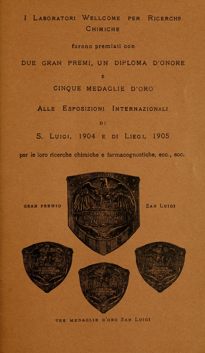 f Laboratori Wellcome per Ricerche Chimiche furono premiati con DUE GRAN PREMI, UN DIPLOMA D'ONORE E CINQUE MEDAGLIE D'ORO Alle Esposizioni Internazionali D I S. Luigi, 1904 e di Liegi, 1905 per ie loro ricerche chimiche e farmacognostiche, ecc., ecc. TRE MEDAGLIE d'oRO SaN LulGI