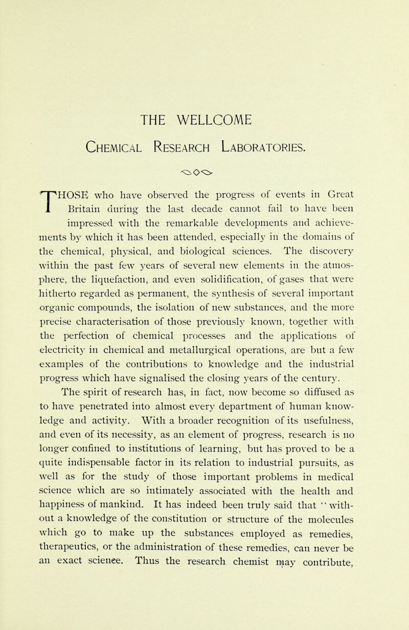 Chemical Research Laboratories. HOSE who have observed the progress of events in Great 1 Britain during the last decade cannot fail to have been impressed with the remarkable developments and achieve- ments by which it has been attended, especially in the domains of the chemical, physical, and biological sciences. The discovery within the past few years of several new elements in the atmos- phere, the liquefaction, and even solidification, of gases that were hitherto regarded as permanent, the synthesis of several important organic compounds, the isolation of new substances, and the more precise characterisation of those previously known, together with the perfection of chemical processes and the applications of electricity in chemical and metallurgical operations, are but a few examples of the contributions to knowledge and the industrial progress which have signalised the closing years of the century. The spirit of research has, in fact, now become so diffused as to have penetrated into almost every department of human know- ledge and activity. With a broader recognition of its usefulness, and even of its necessity, as an element of progress, research is no longer confined to institutions of learning, but has proved to be a quite indispensable factor in its relation to industrial pursuits, as well as for the study of those important problems in medical science which are so intimately associated with the health and happiness of mankind. It has indeed been truly said that with- out a knowledge of the constitution or structure of the molecules which go to make up the substances employed as remedies, therapeutics, or the administration of these remedies, can never be an exact science. Thus the research chemist may contribute,