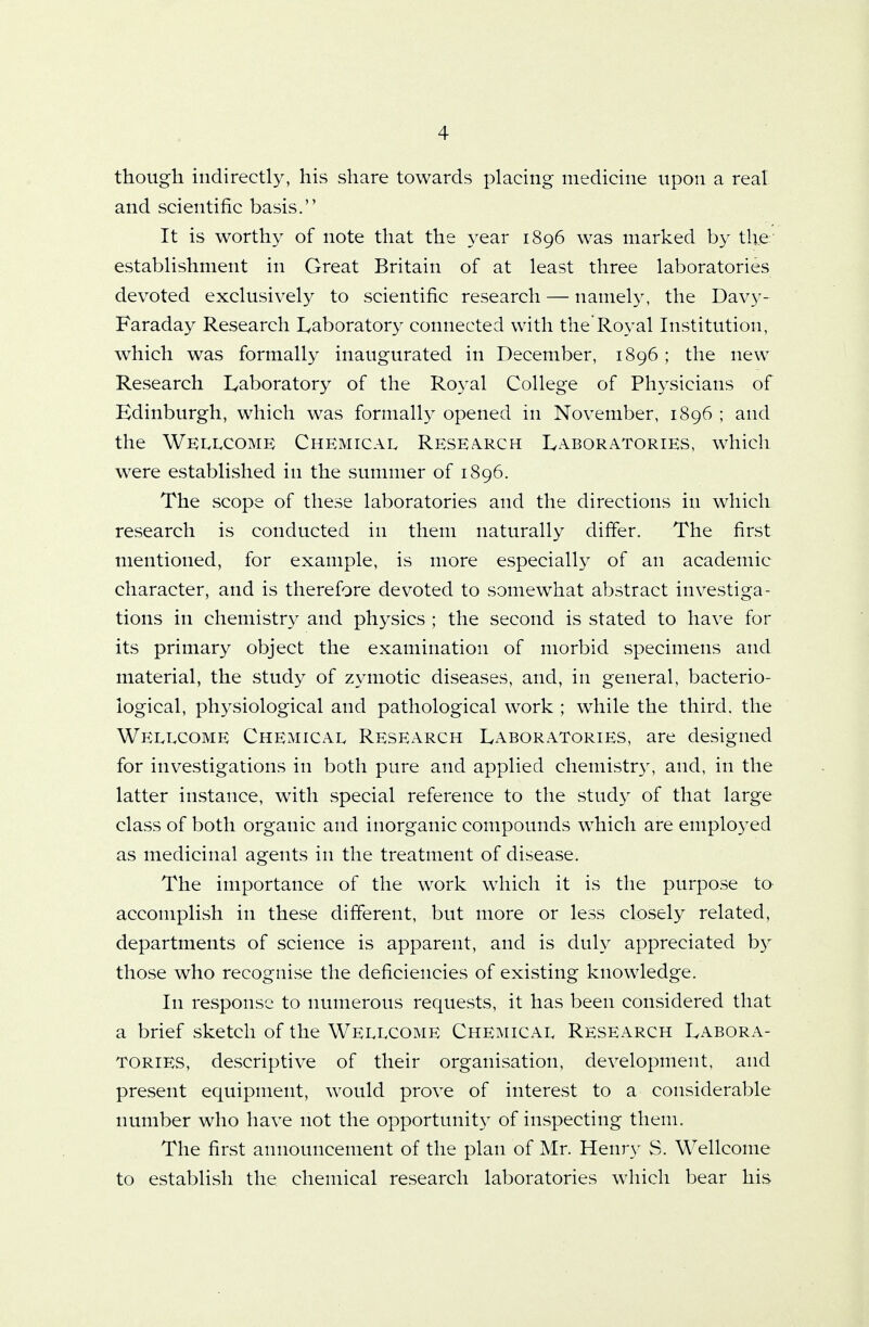 though indirectly, his share towards placing medicine upon a real and scientific basis. It is worthy of note that the year 1896 was marked by the establishment in Great Britain of at least three laboratories devoted exclusively to scientific research — namely, the Davy- Faraday Research Laboratory connected with the'Royal Institution, which was formally inaugurated in December, 1896 ; the new Research Laboratory of the Royal College of Physicians of Edinburgh, which was formally opened in November, 1896 ; and the Wellcome Chemical Research Laboratories, which were established in the summer of 1896. The scope of these laboratories and the directions in which research is conducted in them naturally differ. The first mentioned, for example, is more especially of an academic character, and is therefore devoted to somewhat abstract investiga- tions in chemistry and physics ; the second is stated to have for its primary object the examination of morbid specimens and material, the study of zymotic diseases, and, in general, bacterio- logical, physiological and pathological work ; while the third, the Wellcome Chemical Research Laboratories, are designed for investigations in both pure and applied chemistry, and, in the latter instance, with special reference to the study of that large class of both organic and inorganic compounds which are employed as medicinal agents in the treatment of disease. The importance of the work which it is the purpose to accomplish in these different, but more or less closely related, departments of science is apparent, and is duly appreciated by those who recognise the deficiencies of existing knowledge. In response to numerous requests, it has been considered that a brief sketch of the Wellcome Chemical Research Labora- tories, descriptive of their organisation, development, and present equipment, would prove of interest to a considerable number who have not the opportunity of inspecting them. The first announcement of the plan of Mr. Henry S. Wellcome to establish the chemical research laboratories which bear his