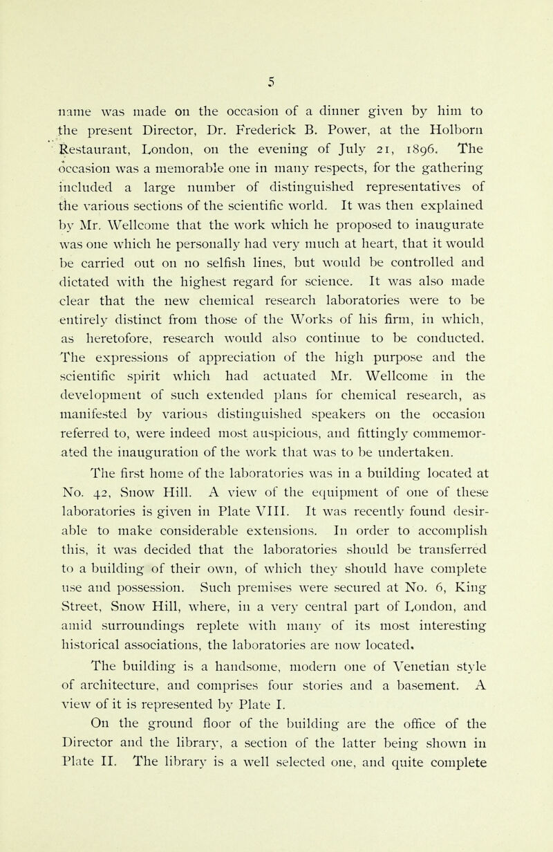 name was made on the occasion of a dinner given by him to the present Director, Dr. Frederick B. Power, at the Holborn Restaurant, London, on the evening of July 21, 1896. The occasion was a memorable one in many respects, for the gathering included a large number of distinguished representatives of the various sections of the scientific world. It was then explained by Mr. Wellcome that the work which he proposed to inaugurate was one which he personally had very much at heart, that it would be carried out on no selfish lines, but would be controlled and dictated with the highest regard for science. It was also made clear that the new chemical research laboratories were to be entirely distinct from those of the Works of his firm, in which, as heretofore, research would also continue to be conducted. The expressions of appreciation of the high purpose and the scientific spirit which had actuated Mr. Wellcome in the development of such extended plans for chemical research, as manifested by various distinguished speakers on the occasion referred to, were indeed most auspicious, and fittingly commemor- ated the inauguration of the work that was to be undertaken. The first home of the laboratories was in a building located at No. 42, Snow Hill. A view of the equipment of one of these laboratories is given in Plate VIII. It was recently found desir- able to make considerable extensions. In order to accomplish this, it was decided that the laboratories should be transferred to a building of their own, of which they should have complete use and possession. Such premises were secured at No. 6, King Street, Snow Hill, where, in a very central part of London, and amid surroundings replete with many of its most interesting historical associations, the laboratories are now located* The building is a handsome, modern one of Venetian style of architecture, and comprises four stories and a basement. A view of it is represented by Plate I. On the ground floor of the building are the office of the Director and the library, a section of the latter being shown in Plate II. The library is a well selected one, and quite complete