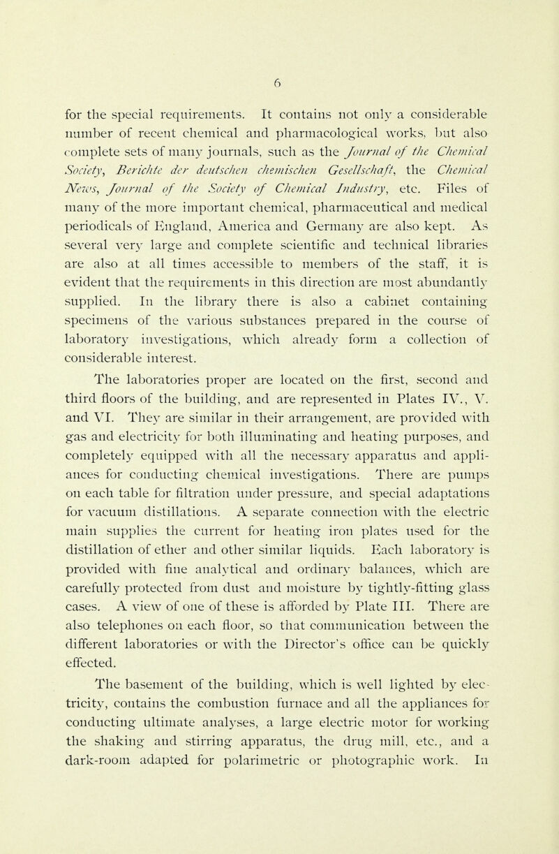 for the special requirements. It contains not only a considerable number of recent chemical and pharmacological works, but also complete sets of many journals, such as the Journal of the Chemical Society, Berichte der deutschen chemischen Gesellschaft, the Chemical News, Journal of the Society of Chemical Industry, etc. Files of many of the more important chemical, pharmaceutical and medical periodicals of England, America and Germany are also kept. As several very large and complete scientific and technical libraries are also at all times accessible to members of the staff, it is evident that the requirements in this direction are most abundantly supplied. In the library there is also a cabinet containing specimens of the various substances prepared in the course of laboratory investigations, which already form a collection of considerable interest. The laboratories proper are located on the first, second and third floors of the building, and are represented in Plates IV., V. and VI. They are similar in their arrangement, are provided with gas and electricity for both illuminating and heating purposes, and completely equipped with all the necessary apparatus and appli- ances for conducting chemical investigations. There are pumps on each table for filtration under pressure, and special adaptations for vacuum distillations. A separate connection with the electric main supplies the current for heating iron plates used for the distillation of ether and other similar liquids. Bach laboratory is provided with fine analytical and ordinary balances, which are carefully protected from dust and moisture by tightly-fitting glass cases. A view of one of these is afforded by Plate III. There are also telephones on each floor, so that communication between the different laboratories or with the Director's office can be quickly effected. The basement of the building, which is well lighted by elec- tricity, contains the combustion furnace and all the appliances for conducting ultimate analyses, a large electric motor for working the shaking and stirring apparatus, the drug mill, etc., and a dark-room adapted for polarimetric or photographic work. In