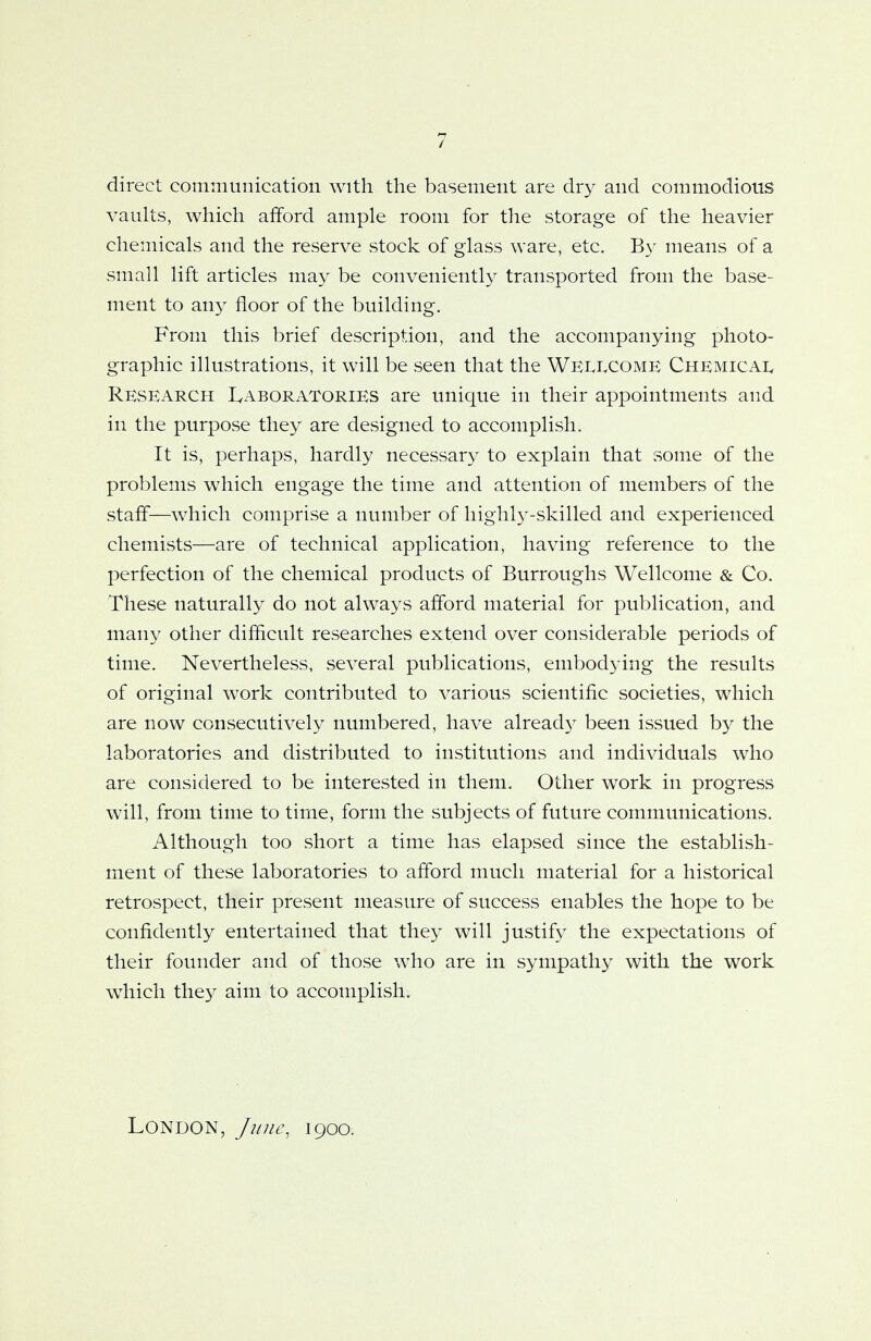 direct communication with the basement are dry and commodious vaults, which afford ample room for the storage of the heavier chemicals and the reserve stock of glass ware, etc. By means of a small lift articles may be conveniently transported from the base- ment to any floor of the building. From this brief description, and the accompanying photo- graphic illustrations, it will be seen that the Wellcome Chemical Research Laboratories are unique in their appointments and in the purpose they are designed to accomplish. It is, perhaps, hardly necessary to explain that some of the problems which engage the time and attention of members of the staff—which comprise a number of highly-skilled and experienced chemists—are of technical application, having reference to the perfection of the chemical products of Burroughs Wellcome & Co. These naturally do not always afford material for publication, and many other difficult researches extend over considerable periods of time. Nevertheless, several publications, embodying the results of original work contributed to various scientific societies, which are now consecutively numbered, have already been issued by the laboratories and distributed to institutions and individuals who are considered to be interested in them. Other work in progress will, from time to time, form the subjects of future communications. Although too short a time has elapsed since the establish- ment of these laboratories to afford much material for a historical retrospect, their present measure of success enables the hope to be confidently entertained that they will justify the expectations of their founder and of those who are in sympathy with the work which they aim to accomplish. London, June, 1900.