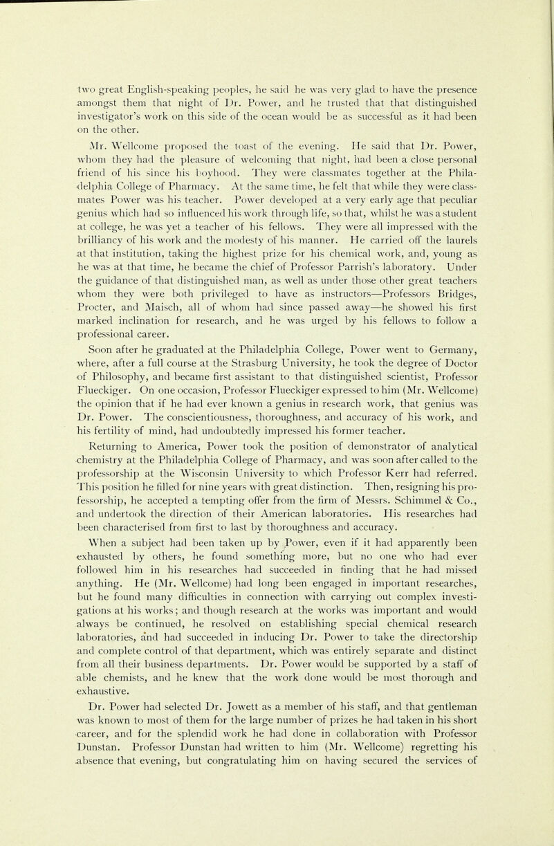 two great English-speaking peoples, he said he was very glad to have the presence .amongst them that night of Dr. Power, and he trusted that that distinguished investigator's work on this side of the ocean would be as successful as it had been on the other. Mr. Wellcome proposed the toast of the evening. He said that Dr. Power, whom they had the pleasure of welcoming that night, had been a close personal friend of his since his boyhood. They were classmates together at the Phila- delphia College of Pharmacy. At the same time, he felt that while they were class- mates Power was his teacher. Power developed at a very early age that peculiar genius which had 30 influenced his work through life, so that, whilst he was a student at college, he was yet a teacher of his fellows. They were all impressed with the brilliancy of his work and the modesty of his manner. He carried off the laurels at that institution, taking the highest prize for his chemical work, and, young as he was at that time, he became the chief of Professor Parrish's laboratory. Under the guidance of that distinguished man, as well as under those other great teachers whom they were both privileged to have as instructors—Professors Bridges, Procter, and Maisch, all of whom had since passed away—he showed his first marked inclination for research, and he was urged by his fellows to follow a professional career. Soon after he graduated at the Philadelphia College, Power went to Germany, where, after a full course at the Strasburg University, he took the degree of Doctor of Philosophy, and became first assistant to that distinguished scientist, Professor Flueckiger. On one occasion, Professor Flueckiger expressed to him (Mr. Wellcome) the opinion that if he had ever known a genius in research work, that genius was Dr. Power. The conscientiousness, thoroughness, and accuracy of his work, and his fertility of mind, had undoubtedly impressed his former teacher. Returning to America, Power took the position of demonstrator of analytical chemistry at the Philadelphia College of Pharmacy, and was soon after called to the professorship at the Wisconsin University to which Professor Kerr had referred. This position he filled for nine years with great distinction. Then, resigning his pro- fessorship, he accepted a tempting offer from the firm of Messrs. Schimmel & Co., .and undertook the direction of their American laboratories. His researches had been characterised from first to last by thoroughness and accuracy. When a subject had been taken up by Power, even if it had apparently been exhausted by others, he found something more, but no one who had ever followed him in his researches had succeeded in finding that he had missed anything. He (Mr. Wellcome) had long been engaged in important researches, but he found many difficulties in connection with carrying out complex investi- gations at his works; and though research at the works was important and would always be continued, he resolved on establishing special chemical research laboratories, and had succeeded in inducing Dr. Power to take the directorship .and complete control of that department, which was entirely separate and distinct from all their business departments. Dr. Power would be supported by a staff of able chemists, and he knew that the work done would be most thorough and exhaustive. Dr. Power had selected Dr. Jowett as a member of his staff, and that gentleman was known to most of them for the large number of prizes he had taken in his short career, and for the splendid work he had done in collaboration with Professor Dunstan. Professor Dunstan had written to him (Mr. Wellcome) regretting his absence that evening, but congratulating him on having secured the services of