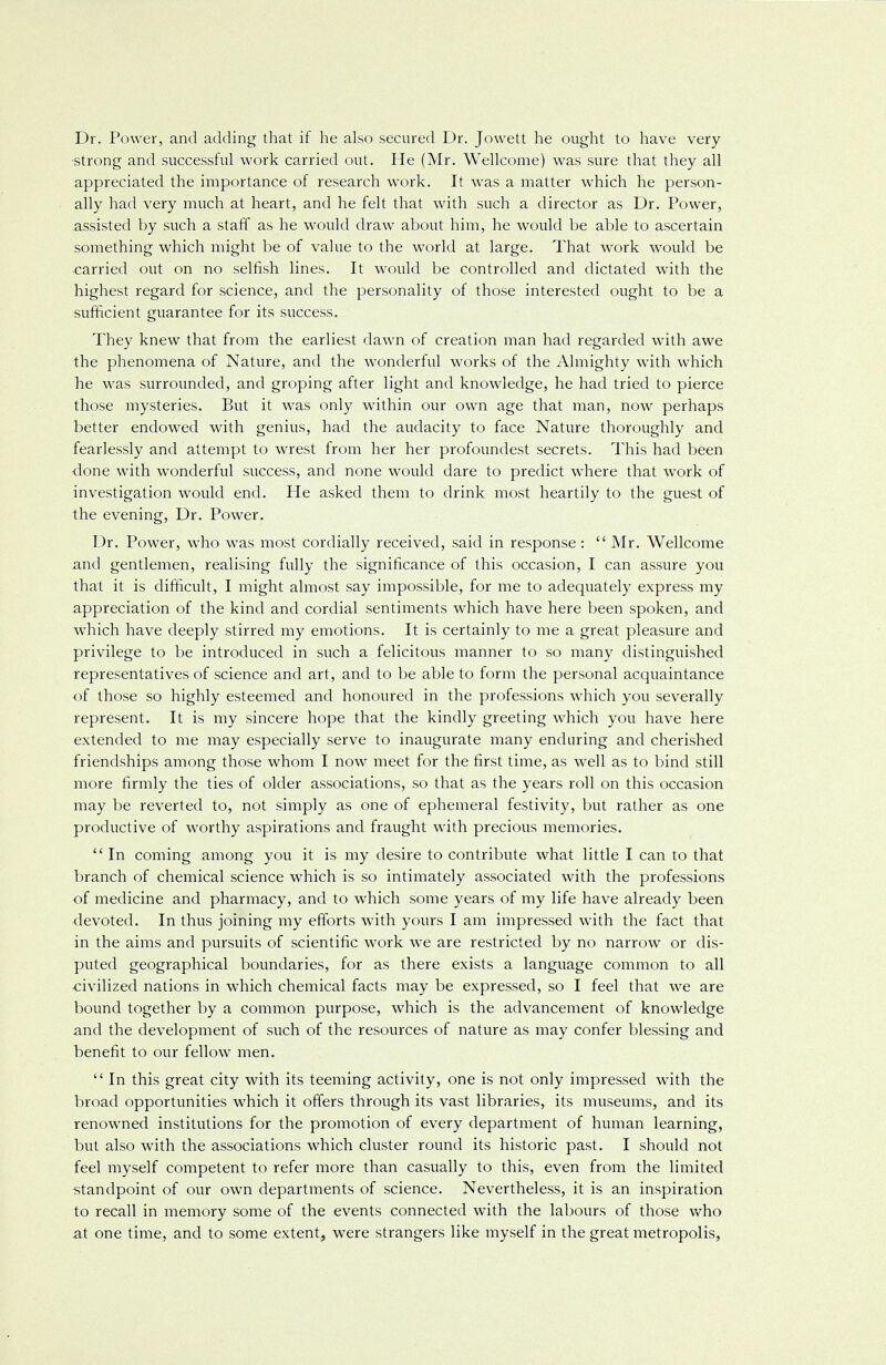 Dr. Power, and adding that if he also secured Dr. Jowett he ought to have very •strong and successful work carried out. He (Mr. Wellcome) was sure that they all appreciated the importance of research work. It was a matter which he person- ally had very much at heart, and he felt that with such a director as Dr. Power, assisted by such a staff as he would draw about him, he would be able to ascertain something which might be of value to the world at large. That work would be carried out on no selfish lines. It would be controlled and dictated with the highest regard for science, and the personality of those interested ought to be a sufficient guarantee for its success. They knew that from the earliest dawn of creation man had regarded with awe the phenomena of Nature, and the wonderful works of the Almighty with which he was surrounded, and groping after light and knowledge, he had tried to pierce those mysteries. But it was only within our own age that man, now perhaps better endowed with genius, had the audacity to face Nature thoroughly and fearlessly and attempt to wrest from her her profoundest secrets. This had been ■done with wonderful success, and none would dare to predict where that work of investigation would end. He asked them to drink most heartily to the guest of the evening, Dr. Power. Dr. Power, who was most cordially received, said in response :  Mr. Wellcome and gentlemen, realising fully the significance of this occasion, I can assure you that it is difficult, I might almost say impossible, for me to adequately express my appreciation of the kind and cordial sentiments which have here been spoken, and which have deeply stirred my emotions. It is certainly to me a great pleasure and privilege to be introduced in such a felicitous manner to so many distinguished representatives of science and art, and to be able to form the personal acquaintance of those so highly esteemed and honoured in the professions which you severally represent. It is my sincere hope that the kindly greeting which you have here extended to me may especially serve to inaugurate many enduring and cherished friendships among those whom I now meet for the first time, as well as to bind still more firmly the ties of older associations, so that as the years roll on this occasion may be reverted to, not simply as one of ephemeral festivity, but rather as one productive of worthy aspirations and fraught with precious memories.  In coming among you it is my desire to contribute what little I can to that branch of chemical science which is so intimately associated with the professions of medicine and pharmacy, and to which some years of my life have already been devoted. In thus joining my efforts with yours I am impressed with the fact that in the aims and pursuits of scientific work we are restricted by no narrow or dis- puted geographical boundaries, for as there exists a language common to all •civilized nations in which chemical facts may be expressed, so I feel that we are bound together by a common purpose, which is the advancement of knowledge and the development of such of the resources of nature as may confer blessing and benefit to our fellow men.  In this great city with its teeming activity, one is not only impressed with the broad opportunities which it offers through its vast libraries, its museums, and its renowned institutions for the promotion of every department of human learning, but also with the associations which cluster round its historic past. I should not feel myself competent to refer more than casually to this, even from the limited standpoint of our own departments of science. Nevertheless, it is an inspiration to recall in memory some of the events connected with the labours of those who at one time, and to some extent, were strangers like myself in the great metropolis,