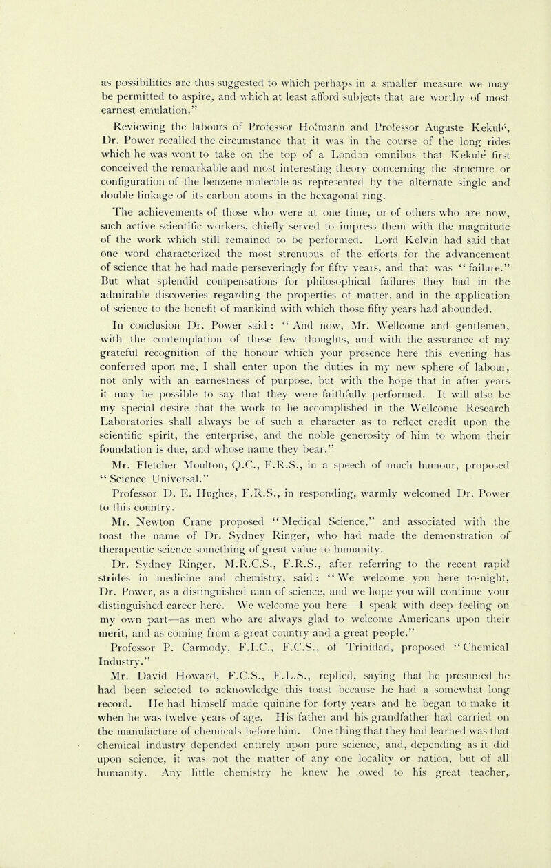 as possibilities are thus suggested to which perhaps in a smaller measure we may be permitted to aspire, and which at least afford subjects that are worthy of most earnest emulation. Reviewing the labours of Professor Hofmann and Professor Auguste Kekulo, Dr. Power recalled the circumstance that it was in the course of the long rides which he was wont to take on the top of a London omnibus that Kekule first conceived the remarkable and most interesting theory concerning the structure or configuration of the benzene molecule as represented by the alternate single and double linkage of its carbon atoms in the hexagonal ring. The achievements of those who were at one time, or of others who are now, such active scientific workers, chiefly served to impress them with the magnitude of the work which still remained to be performed. Lord Kelvin had said that one word characterized the most strenuous of the efforts for the advancement of science that he had made perseveringly for fifty years, and that was  failure. But what splendid compensations for philosophical failures they had in the admirable discoveries regarding the properties of matter, and in the application of science to the benefit of mankind with which those fifty years had abounded. In conclusion Dr. Power said :  And now, Mr. Wellcome and gentlemen, with the contemplation of these few thoughts, and with the assurance of my grateful recognition of the honour which your presence here this evening has conferred upon me, I shall enter upon the duties in my new sphere of labour, not only with an earnestness of purpose, but with the hope that in after years it may be possible to say that they were faithfully performed. It will also be my special desire that the work to be accomplished in the Wellcome Research Laboratories shall always be of such a character as to reflect credit upon the scientific spirit, the enterprise, and the noble generosity of him to whom their foundation is due, and whose name they bear. Mr. Fletcher Moulton, Q.C., F.R.S., in a speech of much humour, proposed Science Universal. Professor D. E. Hughes, F.R.S., in responding, warmly welcomed Dr. Power to this country. Mr. Newton Crane proposed  Medical Science, and associated with the toast the name of Dr. Sydney Ringer, who had made the demonstration of therapeutic science something of great value to humanity. Dr. Sydney Ringer, M.R.C.S., F.R.S., after referring to the recent rapid strides in medicine and chemistry, said: We welcome you here to-night, Dr. Power, as a distinguished man of science, and we hope you will continue your distinguished career here. We welcome you here—I speak with deep feeling on my own part—as men who are always glad to welcome Americans upon their merit, and as coming from a great country and a great people. Professor P. Carmody, F.I.C., F.C.S., of Trinidad, proposed Chemical Industry. Mr. David Howard, F.C.S., F.L.S., replied, saying that he presumed he had been selected to acknowledge this toast because he had a somewhat long record. He had himself made quinine for forty years and he began to make it when he was twelve years of age. His father and his grandfather had carried on the manufacture of chemicals before him. One thing that they had learned was that, chemical industry depended entirely upon pure science, and, depending as it did upon science, it was not the matter of any one locality or nation, but of all humanity. Any little chemistry he knew he owed to his great teacher,.