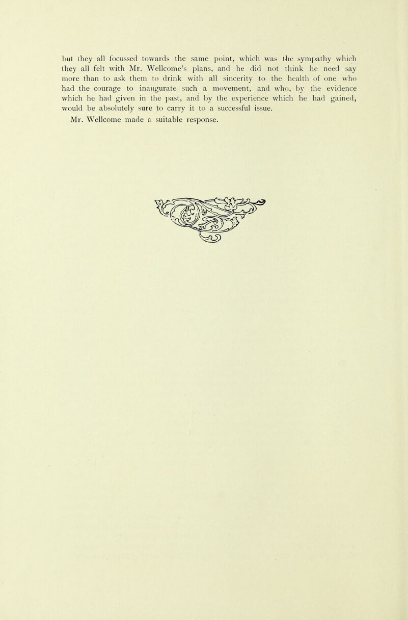 but they all f'ocussed towards the same point, which was the sympathy which they all felt with Mr. Wellcome's plans, and he did not think he need say more than to ask them to drink with all sincerity to the health of one who had the courage to inaugurate such a movement, and who, by the evidence which he had given in the past, and by the experience which he had gained, would be absolutely sure to carry it to a successful issue. Mr. Wellcome made a suitable response.