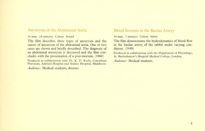 Aneurysm of the Abdominal Aorta 16 mm. 14 minutes Colour Sound The film describes three types of aneurysm and the causes of aneurysm of the abdominal aorta. One or two cases are shown and briefly described. The diagnosis of an abdominal aneurysm is discussed and the film con- cludes with the presentation of a post-mortem. (1960) Produced in collaboration with Dr. K. D. Keele, Consultant Physician, Ashford Hospital and Staines Hospital, Middlesex. Audience: Medical students, doctors. Blood Streams in the Basilar Artery 16 mm. 7 minutes Colour Silent The film demonstrates the hydrodynamics of blood flow in the basilar artery of the rabbit under varying con- ditions. (1949) Produced in collaboration with the Department of Physiology, St. Bartholomew's Hospital Medical College, London. Audience: Medical students.