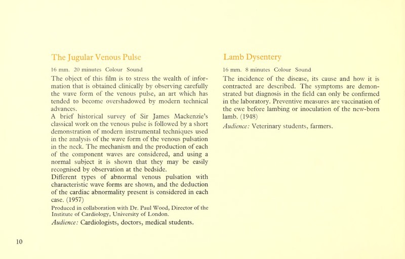 The Jugular Venous Pulse 16 mm. 20 minutes Colour Sound The object of this film is to stress the wealth of infor- mation that is obtained clinically by observing carefully the wave form of the venous pulse, an art which has tended to become overshadowed by modern technical advances. A brief historical survey of Sir James Mackenzie's classical work on the venous pulse is followed by a short demonstration of modern instrumental techniques used in the analysis of the wave form of the venous pulsation in the neck. The mechanism and the production of each of the component waves are considered, and using a normal subject it is shown that they may be easily recognised by observation at the bedside. Different types of abnormal venous pulsation with characteristic wave forms are shown, and the deduction of the cardiac abnormality present is considered in each case. (1957) Produced in collaboration with Dr. Paul Wood, Director of the Institute of Cardiology, University of London. Audience: Cardiologists, doctors, medical students. Lamb Dysentery 16 mm. 8 minutes Colour Sound The incidence of the disease, its cause and how it is contracted are described. The symptoms are demon- strated but diagnosis in the field can only be confirmed in the laboratory. Preventive measures are vaccination of the ewe before lambing or inoculation of the new-born lamb. (1948)